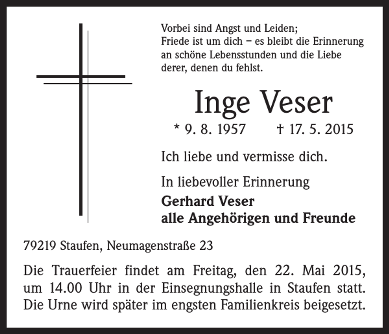 <p>Vorbei sind Angst und Leiden;<br />Friede ist um dich – es bleibt die Erinnerung<br />an schöne Lebensstunden und die Liebe<br />derer, denen du fehlst.</p><p>Inge Veser</p><p>* 9. 8. 1957 † 17. 5. 2015<br />Ich liebe und vermisse dich.<br />In liebevoller Erinnerung<br />Gerhard Veser<br />alle Angehörigen und Freunde<br />79219 Staufen, Neumagenstraße 23</p><p>Die Trauerfeier findet am Freitag, den 22. Mai 2015,<br />um 14.00 Uhr in der Einsegnungshalle in Staufen statt.<br />Die Urne wird später im engsten Familienkreis beigesetzt.</p>