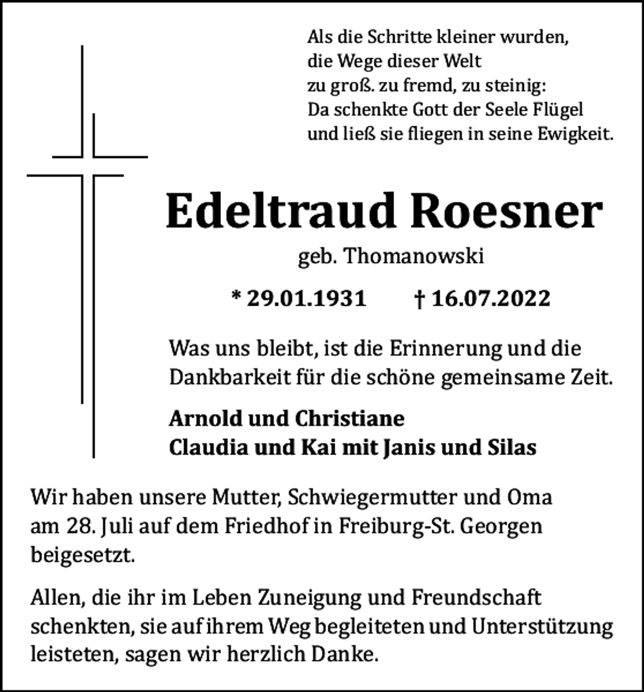 <p>Als die Schritte kleiner wurden,<br />die Wege dieser Welt<br />zu groß. zu fremd, zu steinig:<br />Da schenkte Gott der Seele Flügel<br />und ließ sie fliegen in seine Ewigkeit.</p><p>Edeltraud Roesner<br />geb. Thomanowski</p><p>* 29.01.1931 † 16.07.2022<br />Was uns bleibt, ist die Erinnerung und die<br />Dankbarkeit für die schöne gemeinsame Zeit.<br />Arnold und Christiane<br />Claudia und Kai mit Janis und Silas</p><p>Wir haben unsere Mutter, Schwiegermutter und Oma<br />am 28. Juli auf dem Friedhof in Freiburg-St. Georgen<br />beigesetzt.</p><p>Allen, die ihr im Leben Zuneigung und Freundschaft<br />schenkten, sie auf ihrem Weg begleiteten und ­Unterstützung<br />leisteten, sagen wir herzlich Danke.</p>