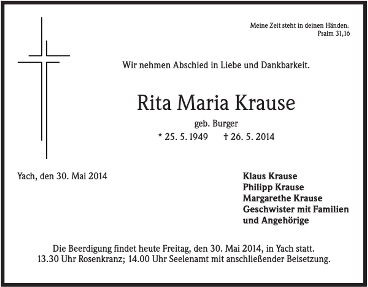 <p>Meine Zeit steht in deinen Händen.<br />Psalm 31,16</p><p>Wir nehmen Abschied in Liebe und Dankbarkeit.</p><p>Rita Maria Krause<br />geb. Burger<br />* 25. 5. 1949<br />† 26. 5. 2014</p><p>Yach, den 30. Mai 2014</p><p>Klaus Krause<br />Philipp Krause<br />Margarethe Krause<br />Geschwister mit Familien<br />und Angehörige</p><p>Die Beerdigung findet heute Freitag, den 30. Mai 2014, in Yach statt.<br />13.30 Uhr Rosenkranz; 14.00 Uhr Seelenamt mit anschließender Beisetzung.</p>