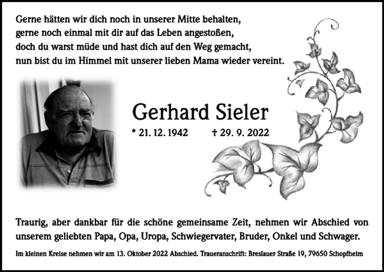 <p>Gerne hätten wir dich noch in unserer Mitte behalten,<br />gerne noch einmal mit dir auf das Leben angestoßen,<br />doch du warst müde und hast dich auf den Weg gemacht,<br />nun bist du im Himmel mit unserer lieben Mama wieder vereint.</p><p>Gerhard Sieler<br />* 21. 12. 1942 † 29. 9. 2022</p><p>Traurig, aber dankbar für die schöne gemeinsame Zeit, nehmen wir Abschied von<br />unserem geliebten Papa, Opa, Uropa, Schwiegervater, Bruder, Onkel und Schwager.<br />Im kleinen Kreise nehmen wir am 13. Oktober 2022 Abschied. Traueranschrift: Breslauer Straße 19, 79650 Schopfheim</p>