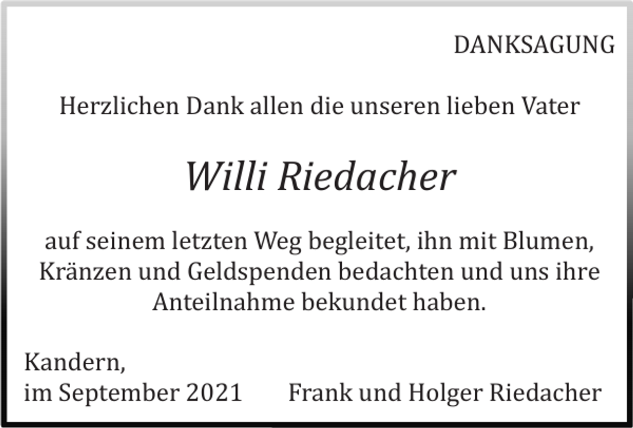<p>DANKSAGUNG<br />Herzlichen Dank allen die unseren lieben Vater</p><p>Willi Riedacher<br />auf seinem letzten Weg begleitet, ihn mit Blumen,<br />Kränzen und Geldspenden bedachten und uns ihre<br />Anteilnahme bekundet haben.<br />Kandern,<br />im September 2021</p><p>Frank und Holger Riedacher</p>
