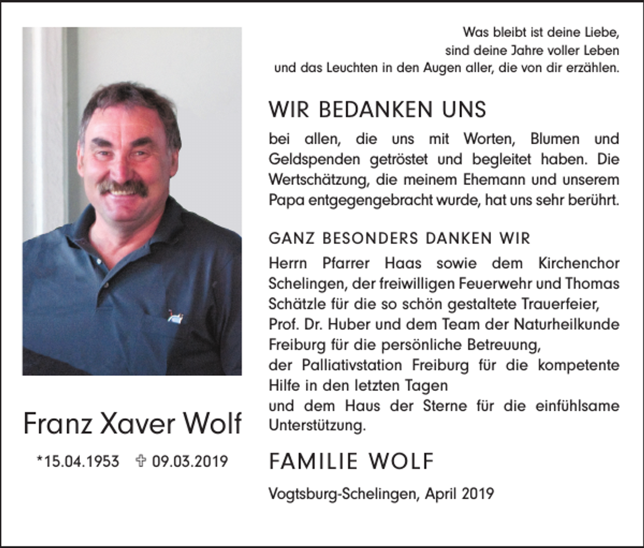 <p>Was bleibt ist deine Liebe,<br />sind deine Jahre voller Leben<br />und das Leuchten in den Augen aller, die von dir erzählen.</p><p>WIR BEDANKEN UNS<br />bei allen, die uns mit Worten, Blumen und<br />Geldspenden getröstet und begleitet haben. Die<br />Wertschätzung, die meinem Ehemann und unserem<br />Papa entgegengebracht wurde, hat uns sehr berührt.</p><p>Franz Xaver Wolf<br />*15.04.1953 U 09.03.2019</p><p>GANZ BESONDERS DANKEN WIR<br />Herrn Pfarrer Haas sowie dem Kirchenchor<br />Schelingen, der freiwilligen Feuerwehr und Thomas<br />Schätzle für die so schön gestaltete Trauerfeier,<br />Prof. Dr. Huber und dem Team der Naturheilkunde<br />Freiburg für die persönliche Betreuung,<br />der Palliativstation Freiburg für die kompetente<br />Hilfe in den letzten Tagen<br />und dem Haus der Sterne für die einfühlsame<br />Unterstützung.</p><p>FAMILIE WOLF<br />Vogtsburg-Schelingen, April 2019</p>