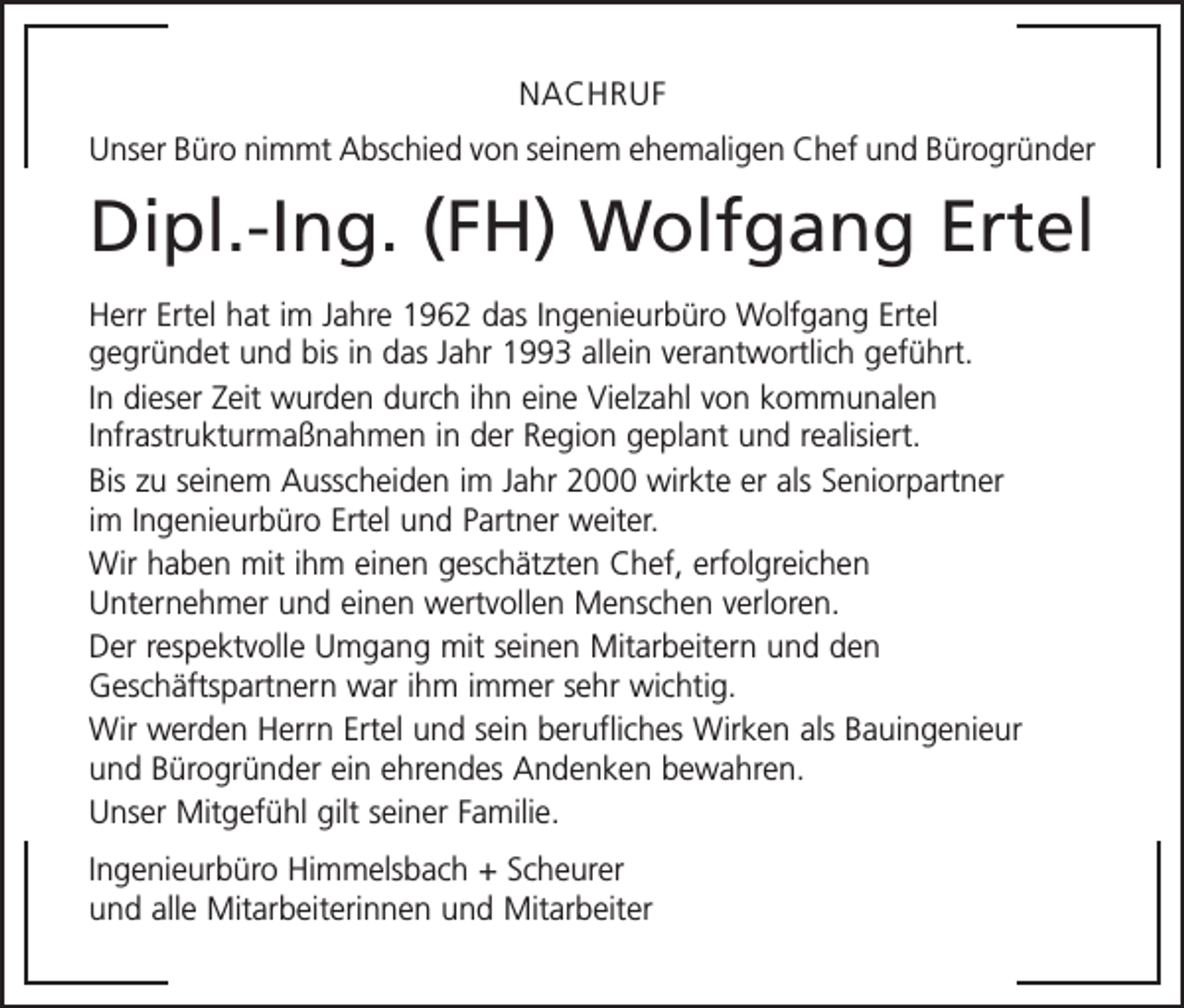 <p>NACHRUF<br />Unser Büro nimmt Abschied von seinem ehemaligen Chef und Bürogründer</p><p>Dipl.-Ing. (FH) Wolfgang Ertel<br />Herr Ertel hat im Jahre 1962 das Ingenieurbüro Wolfgang Ertel<br />gegründet und bis in das Jahr 1993 allein verantwortlich geführt.<br />In dieser Zeit wurden durch ihn eine Vielzahl von kommunalen<br />Infrastrukturmaßnahmen in der Region geplant und realisiert.<br />Bis zu seinem Ausscheiden im Jahr 2000 wirkte er als Seniorpartner<br />im Ingenieurbüro Ertel und Partner weiter.<br />Wir haben mit ihm einen geschätzten Chef, erfolgreichen<br />Unternehmer und einen wertvollen Menschen verloren.<br />Der respektvolle Umgang mit seinen Mitarbeitern und den<br />Geschäftspartnern war ihm immer sehr wichtig.<br />Wir werden Herrn Ertel und sein berufliches Wirken als Bauingenieur<br />und Bürogründer ein ehrendes Andenken bewahren.<br />Unser Mitgefühl gilt seiner Familie.<br />Ingenieurbüro Himmelsbach + Scheurer<br />und alle Mitarbeiterinnen und Mitarbeiter</p>