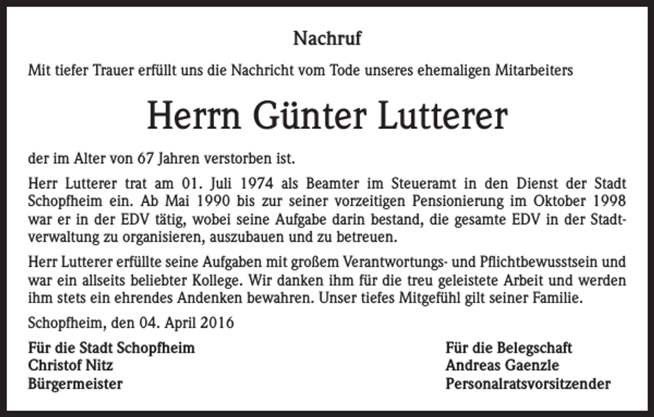 <p>Nachruf<br />Mit tiefer Trauer erfüllt uns die Nachricht vom Tode unseres ehemaligen Mitarbeiters</p><p>Herrn Günter Lutterer<br />der im Alter von 67 Jahren verstorben ist.<br />Herr Lutterer trat am 01. Juli 1974 als Beamter im Steueramt in den Dienst der Stadt<br />Schopfheim ein. Ab Mai 1990 bis zur seiner vorzeitigen Pensionierung im Oktober 1998<br />war er in der EDV tätig, wobei seine Aufgabe darin bestand, die gesamte EDV in der Stadtverwaltung zu organisieren, auszubauen und zu betreuen.<br />Herr Lutterer erfüllte seine Aufgaben mit großem Verantwortungs- und Pflichtbewusstsein und<br />war ein allseits beliebter Kollege. Wir danken ihm für die treu geleistete Arbeit und werden<br />ihm stets ein ehrendes Andenken bewahren. Unser tiefes Mitgefühl gilt seiner Familie.<br />Schopfheim, den 04. April 2016<br />Für die Stadt Schopfheim<br />Für die Belegschaft<br />Christof Nitz<br />Andreas Gaenzle<br />Bürgermeister Personalratsvorsitzender</p>
