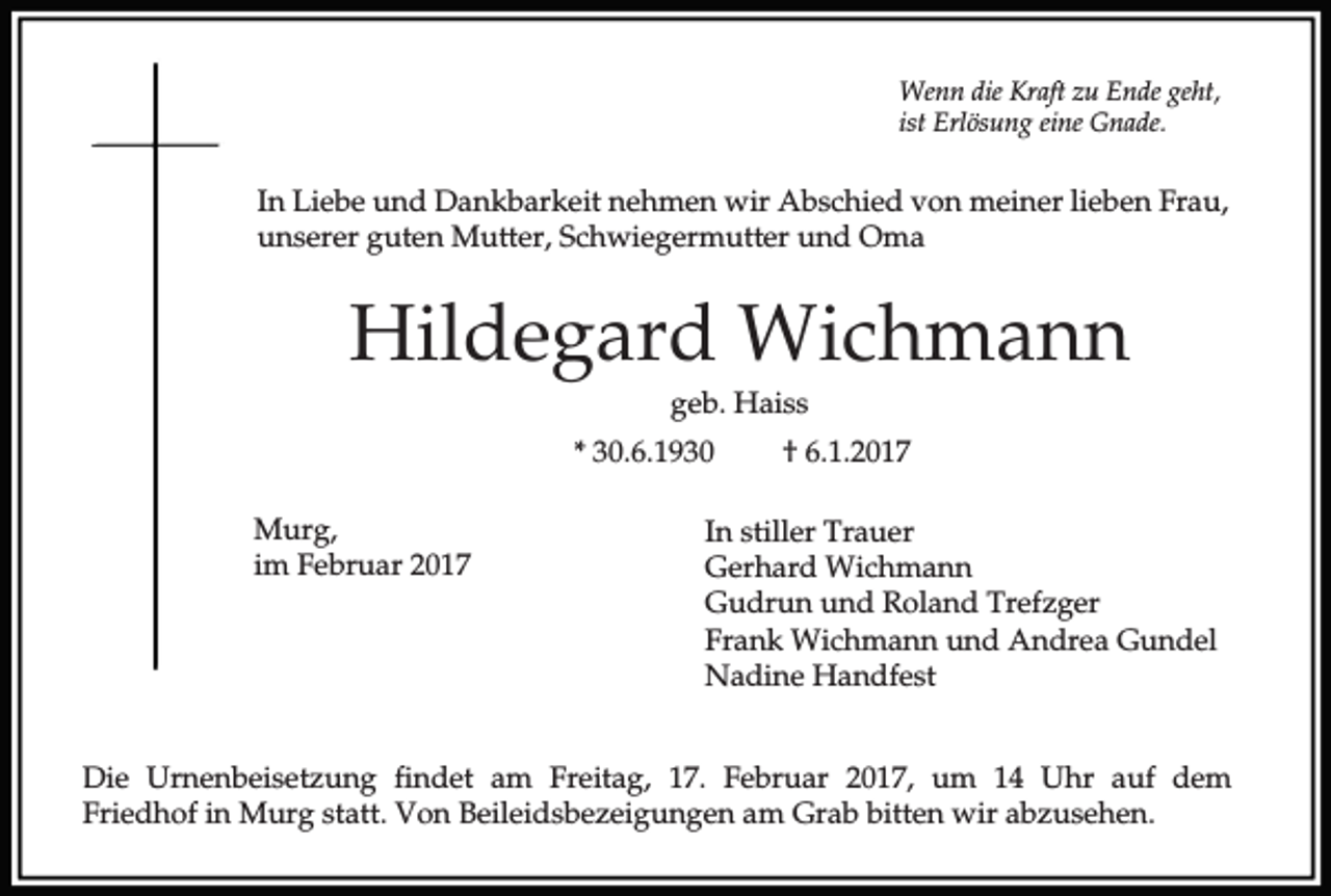 <p>Wenn die Kraft zu Ende geht,<br />ist Erlösung eine Gnade.</p><p>In Liebe und Dankbarkeit nehmen wir Abschied von meiner lieben Frau,<br />unserer guten Mutter, Schwiegermutter und Oma</p><p>Hildegard Wichmann<br />geb. Haiss<br />* 30.6.1930<br />Murg,<br />im Februar 2017</p><p>† 6.1.2017</p><p>In stiller Trauer<br />Gerhard Wichmann<br />Gudrun und Roland Trefzger<br />Frank Wichmann und Andrea Gundel<br />Nadine Handfest</p><p>Die Urnenbeisetzung findet am Freitag, 17. Februar 2017, um 14 Uhr auf dem<br />Friedhof in Murg statt. Von Beileidsbezeigungen am Grab bitten wir abzusehen.</p>
