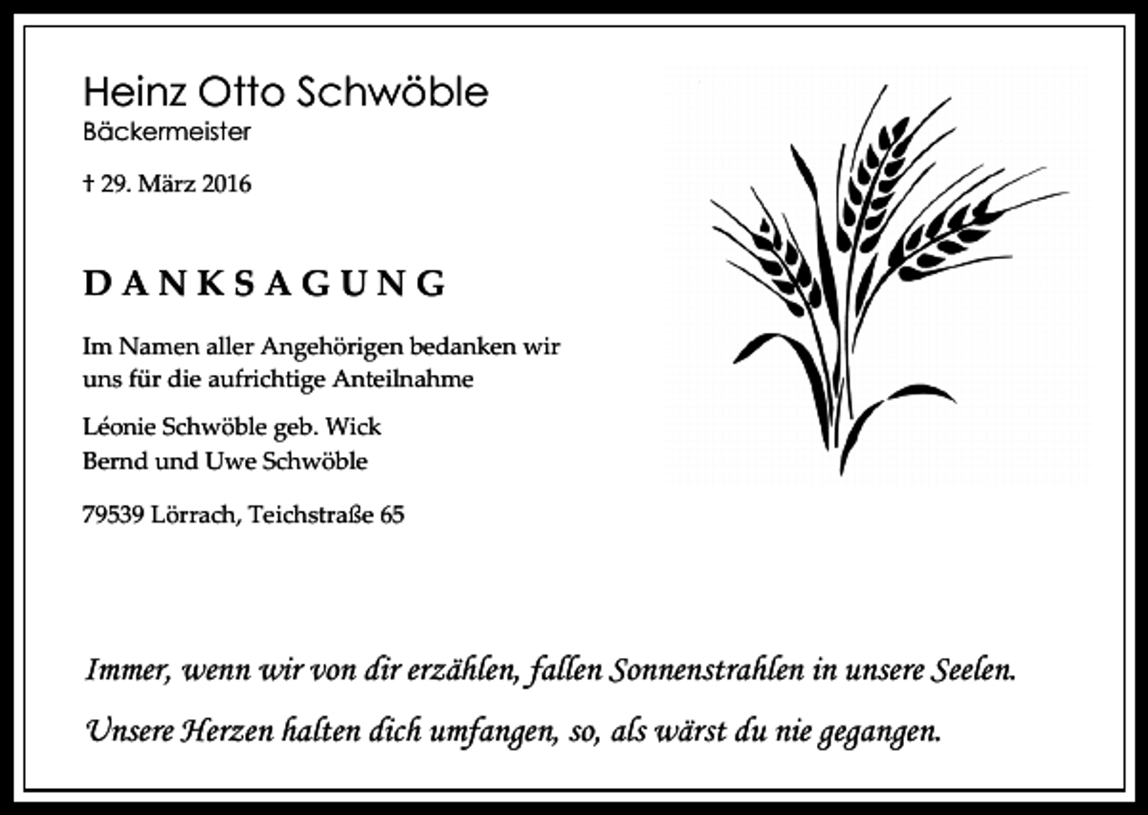 <p>Heinz Otto Schwöble<br />Bäckermeister</p><p>† 29. März 2016</p><p>DANKSAGUNG<br />Im Namen aller Angehörigen bedanken wir<br />uns für die aufrichtige Anteilnahme<br />Léonie Schwöble geb. Wick<br />Bernd und Uwe Schwöble<br />79539 Lörrach, Teichstraße 65</p><p>Immer, wenn wir von dir erzählen, fallen Sonnenstrahlen in unsere Seelen.<br />Unsere Herzen halten dich umfangen, so, als wärst du nie gegangen.</p>