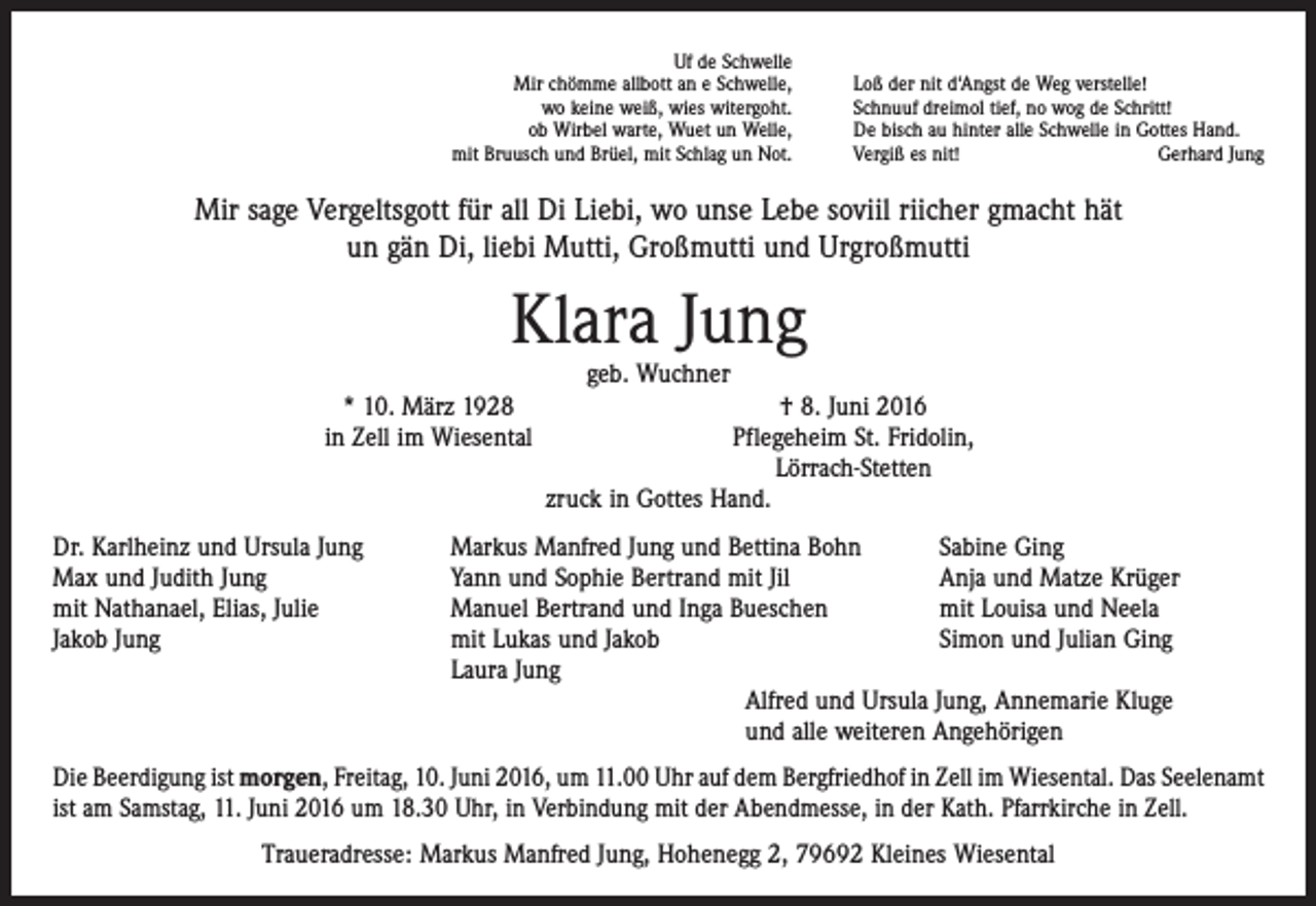 <p>Uf de Schwelle<br />Mir chömme allbott an e Schwelle,<br />wo keine weiß, wies witergoht.<br />ob Wirbel warte, Wuet un Welle,<br />mit Bruusch und Brüel, mit Schlag un Not.</p><p>Loß der nit d‘Angst de Weg verstelle!<br />Schnuuf dreimol tief, no wog de Schritt!<br />De bisch au hinter alle Schwelle in Gottes Hand.<br />Vergiß es nit!<br />Gerhard Jung</p><p>Mir sage Vergeltsgott für all Di Liebi, wo unse Lebe soviil riicher gmacht hät<br />un gän Di, liebi Mutti, Großmutti und Urgroßmutti</p><p>Klara Jung<br />geb. Wuchner</p><p>* 10. März 1928<br />in Zell im Wiesental</p><p>Dr. Karlheinz und Ursula Jung<br />Max und Judith Jung<br />mit Nathanael, Elias, Julie<br />Jakob Jung</p><p>† 8. Juni 2016<br />Pflegeheim St. Fridolin,<br />Lörrach-Stetten<br />zruck in Gottes Hand.</p><p>Markus Manfred Jung und Bettina Bohn<br />Sabine Ging<br />Yann und Sophie Bertrand mit Jil<br />Anja und Matze Krüger<br />Manuel Bertrand und Inga Bueschen<br />mit Louisa und Neela<br />mit Lukas und Jakob<br />Simon und Julian Ging<br />Laura Jung<br />Alfred und Ursula Jung, Annemarie Kluge<br />und alle weiteren Angehörigen</p><p>Die Beerdigung ist morgen, Freitag, 10. Juni 2016, um 11.00 Uhr auf dem Bergfriedhof in Zell im Wiesental. Das Seelenamt<br />ist am Samstag, 11. Juni 2016 um 18.30 Uhr, in Verbindung mit der Abendmesse, in der Kath. Pfarrkirche in Zell.<br />Traueradresse: Markus Manfred Jung, Hohenegg 2, 79692 Kleines Wiesental</p>