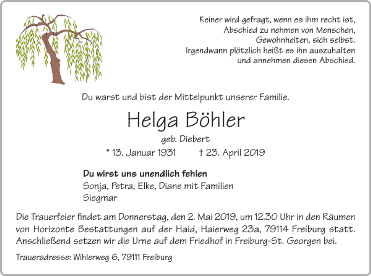 <p>Keiner wird gefragt, wenn es ihm recht ist,<br />Abschied zu nehmen von Menschen,<br />Gewohnheiten, sich selbst.<br />Irgendwann plötzlich heißt es ihn auszuhalten<br />und annehmen diesen Abschied.</p><p>Du warst und bist der Mittelpunkt unserer Familie.</p><p>Helga Böhler</p><p>geb. Diebert<br />* 13. Januar 1931<br />† 23. April 2019<br />Du wirst uns unendlich fehlen<br />Sonja, Petra, Elke, Diane mit Familien<br />Siegmar<br />Die Trauerfeier findet am Donnerstag, den 2. Mai 2019, um 12.30 Uhr in den Räumen<br />von Horizonte Bestattungen auf der Haid, Haierweg 23a, 79114 Freiburg statt.<br />Anschließend setzen wir die Urne auf dem Friedhof in Freiburg-St. Georgen bei.<br />Traueradresse: Wihlerweg 6, 79111 Freiburg</p>