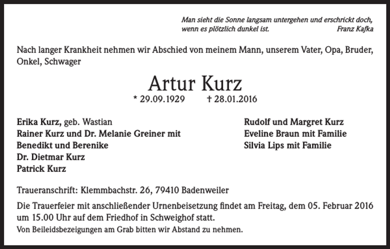 <p>Man sieht die Sonne langsam untergehen und erschrickt doch,<br />wenn es plötzlich dunkel ist.<br />Franz Kafka</p><p>Nach langer Krankheit nehmen wir Abschied von meinem Mann, unserem Vater, Opa, Bruder,<br />Onkel, Schwager</p><p>Artur Kurz</p><p>* 29.09.1929</p><p>† 28.01.2016</p><p>Erika Kurz, geb. Wastian<br />Rainer Kurz und Dr. Melanie Greiner mit<br />Benedikt und Berenike<br />Dr. Dietmar Kurz<br />Patrick Kurz</p><p>Rudolf und Margret Kurz<br />Eveline Braun mit Familie<br />Silvia Lips mit Familie</p><p>Traueranschrift: Klemmbachstr. 26, 79410 Badenweiler<br />Die Trauerfeier mit anschließender Urnenbeisetzung findet am Freitag, dem 05. Februar 2016<br />um 15.00 Uhr auf dem Friedhof in Schweighof statt.<br />Von Beileidsbezeigungen am Grab bitten wir Abstand zu nehmen.</p>