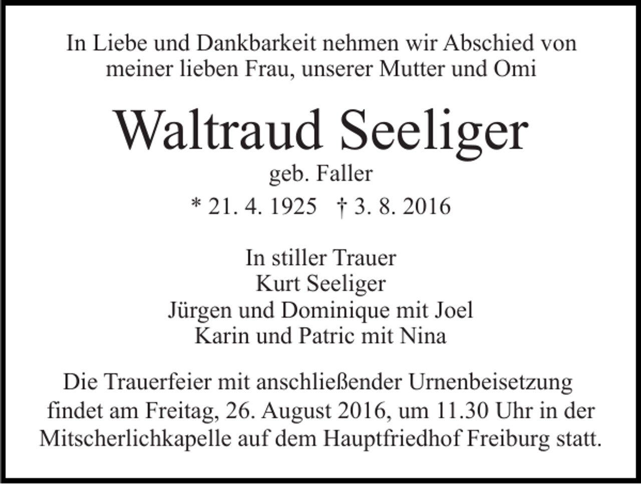 <p>In Liebe und Dankbarkeit nehmen wir Abschied von<br />meiner lieben Frau, unserer Mutter und Omi</p><p>Waltraud Seeliger<br />geb. Faller<br />* 21. 4. 1925 † 3. 8. 2016</p><p>In stiller Trauer<br />Kurt Seeliger<br />Jürgen und Dominique mit Joel<br />Karin und Patric mit Nina<br />Die Trauerfeier mit anschließender Urnenbeisetzung<br />findet am Freitag, 26. August 2016, um 11.30 Uhr in der<br />Mitscherlichkapelle auf dem Hauptfriedhof Freiburg statt.</p>