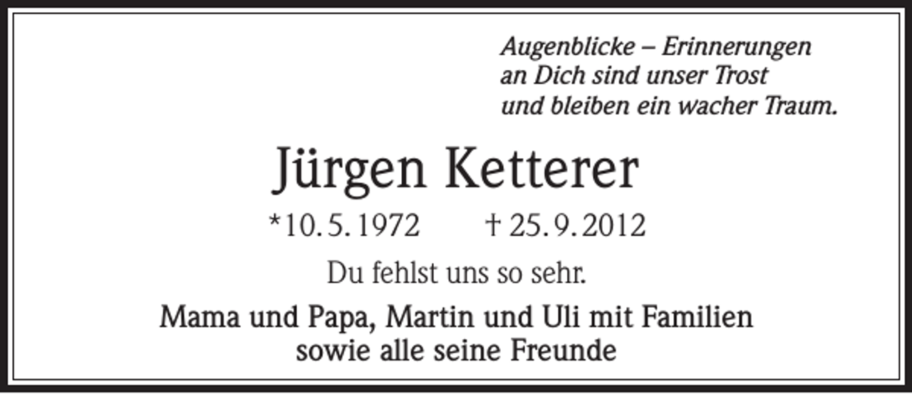 <p>Augenblicke – Erinnerungen<br />an Dich sind unser Trost<br />und bleiben ein wacher Traum.</p><p>Jürgen Ketterer<br />*10. 5. 1972</p><p>† 25. 9. 2012</p><p>Du fehlst uns so sehr.<br />Mama und Papa, Martin und Uli mit Familien<br />sowie alle seine Freunde</p>