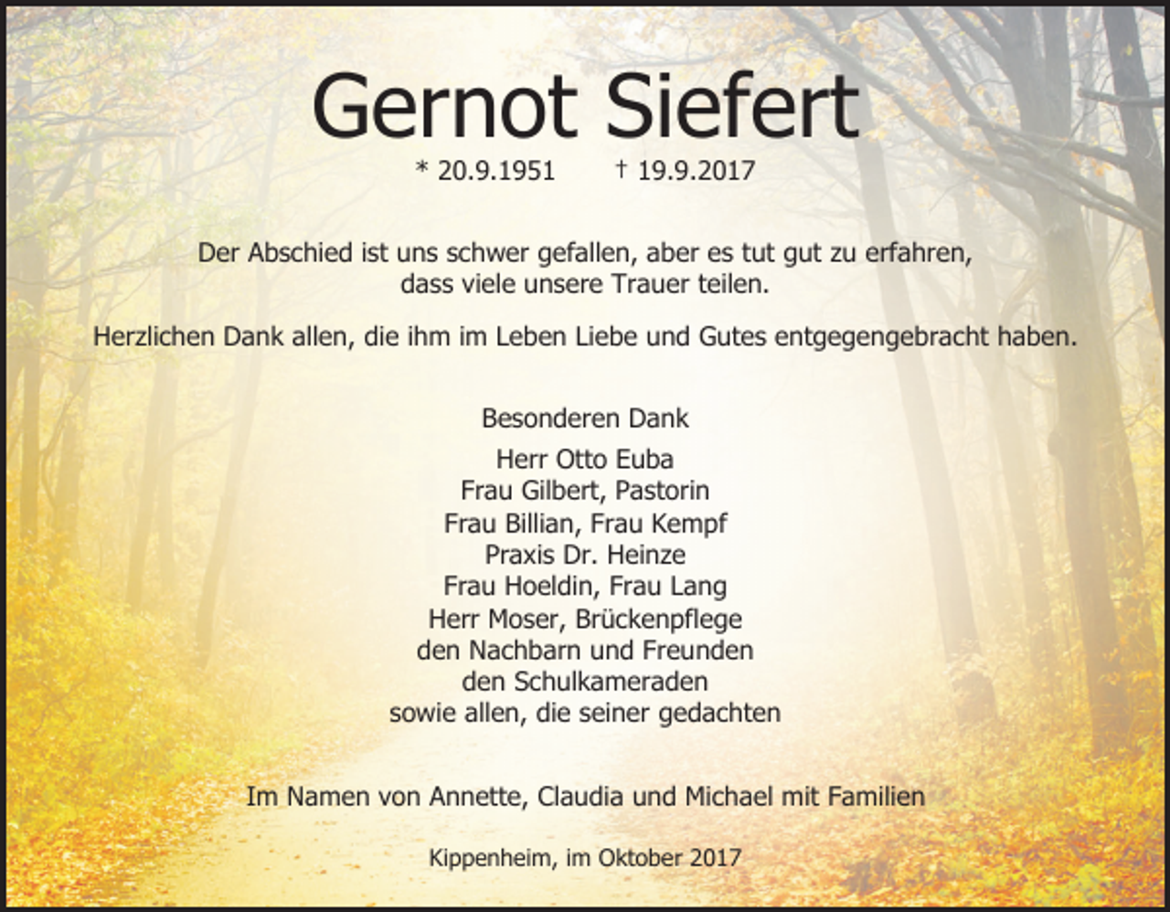 <p>Gernot Siefert<br />* 20.9.1951</p><p>† 19.9.2017</p><p>Der Abschied ist uns schwer gefallen, aber es tut gut zu erfahren,<br />dass viele unsere Trauer teilen.<br />Herzlichen Dank allen, die ihm im Leben Liebe und Gutes entgegengebracht haben.<br />Besonderen Dank<br />Herr Otto Euba<br />Frau Gilbert, Pastorin<br />Frau Billian, Frau Kempf<br />Praxis Dr. Heinze<br />Frau Hoeldin, Frau Lang<br />Herr Moser, Brückenpflege<br />den Nachbarn und Freunden<br />den Schulkameraden<br />sowie allen, die seiner gedachten<br />Im Namen von Annette, Claudia und Michael mit Familien<br />Kippenheim, im Oktober 2017</p>