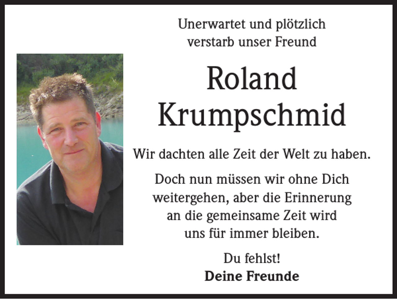 <p>Unerwartet und plötzlich<br />verstarb unser Freund</p><p>Roland<br />Krumpschmid<br />Wir dachten alle Zeit der Welt zu haben.<br />Doch nun müssen wir ohne Dich<br />weitergehen, aber die Erinnerung<br />an die gemeinsame Zeit wird<br />uns für immer bleiben.<br />Du fehlst!<br />Deine Freunde</p>