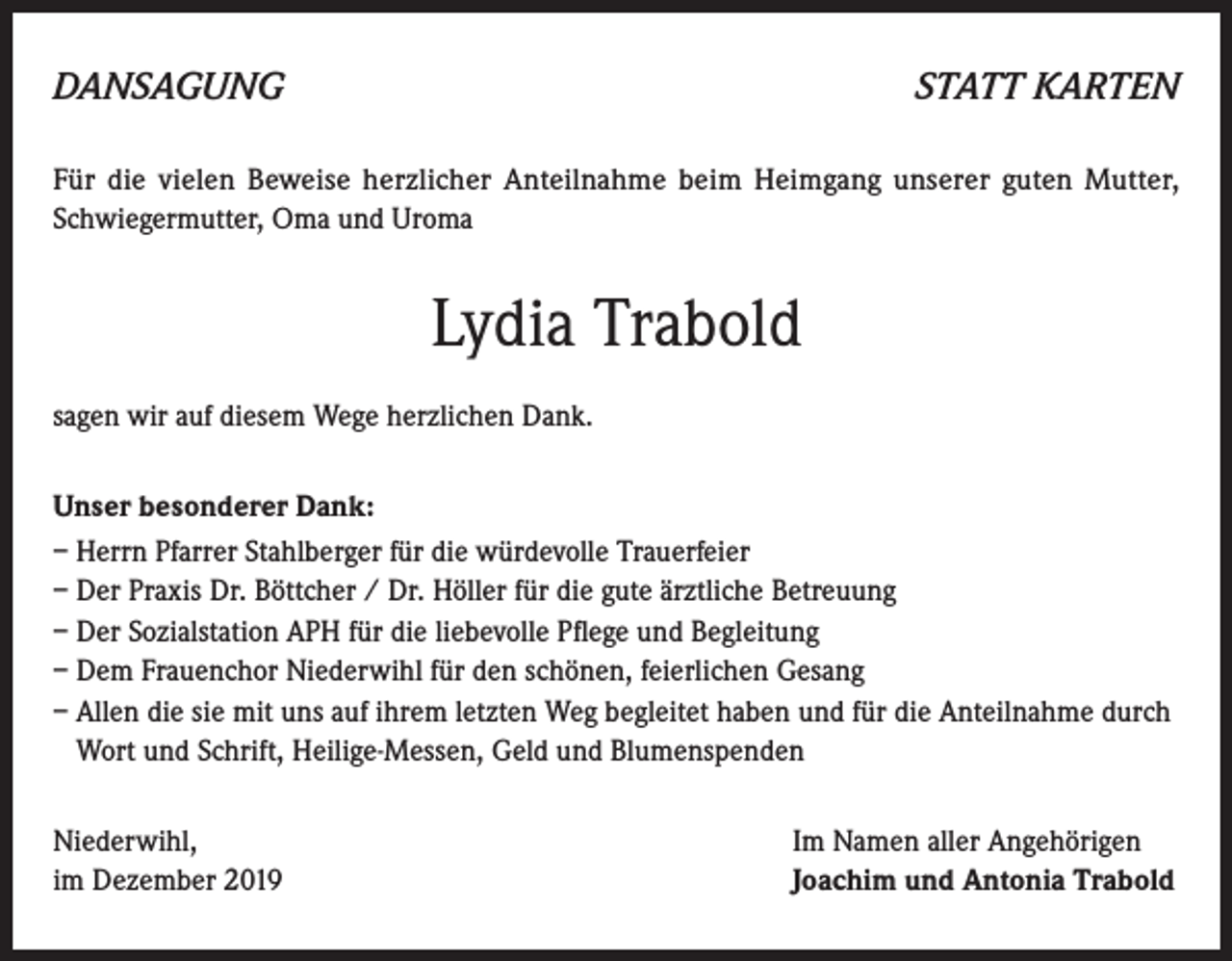 <p>DANSAGUNG</p><p>STATT KARTEN</p><p>Für die vielen Beweise herzlicher Anteilnahme beim Heimgang unserer guten Mutter,<br />Schwiegermutter, Oma und Uroma</p><p>Lydia Trabold<br />sagen wir auf diesem Wege herzlichen Dank.<br />Unser besonderer Dank:<br />– Herrn Pfarrer Stahlberger für die würdevolle Trauerfeier<br />– Der Praxis Dr. Böttcher / Dr. Höller für die gute ärztliche Betreuung<br />– Der Sozialstation APH für die liebevolle Pflege und Begleitung<br />– Dem Frauenchor Niederwihl für den schönen, feierlichen Gesang<br />– Allen die sie mit uns auf ihrem letzten Weg begleitet haben und für die Anteilnahme durch<br />Wort und Schrift, Heilige-Messen, Geld und Blumenspenden<br />Niederwihl,<br />im Dezember 2019</p><p>Im Namen aller Angehörigen<br />Joachim und Antonia Trabold</p>