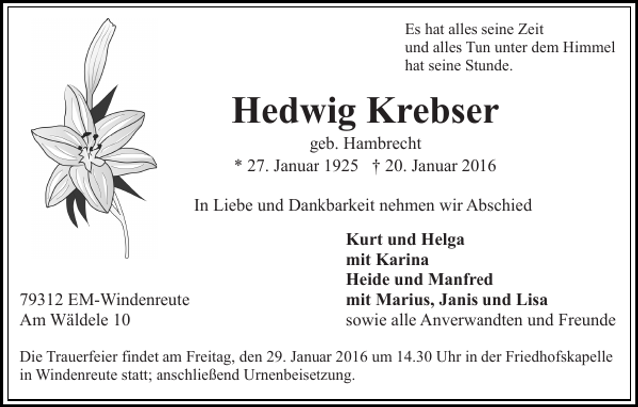 <p>Es hat alles seine Zeit<br />und alles Tun unter dem Himmel<br />hat seine Stunde.</p><p>Hedwig Krebser<br />geb. Hambrecht<br />* 27. Januar 1925 † 20. Januar 2016<br />In Liebe und Dankbarkeit nehmen wir Abschied</p><p>79312 EM-Windenreute<br />Am Wäldele 10</p><p>Kurt und Helga<br />mit Karina<br />Heide und Manfred<br />mit Marius, Janis und Lisa<br />sowie alle Anverwandten und Freunde</p><p>Die Trauerfeier findet am Freitag, den 29. Januar 2016 um 14.30 Uhr in der Friedhofskapelle<br />in Windenreute statt; anschließend Urnenbeisetzung.</p>
