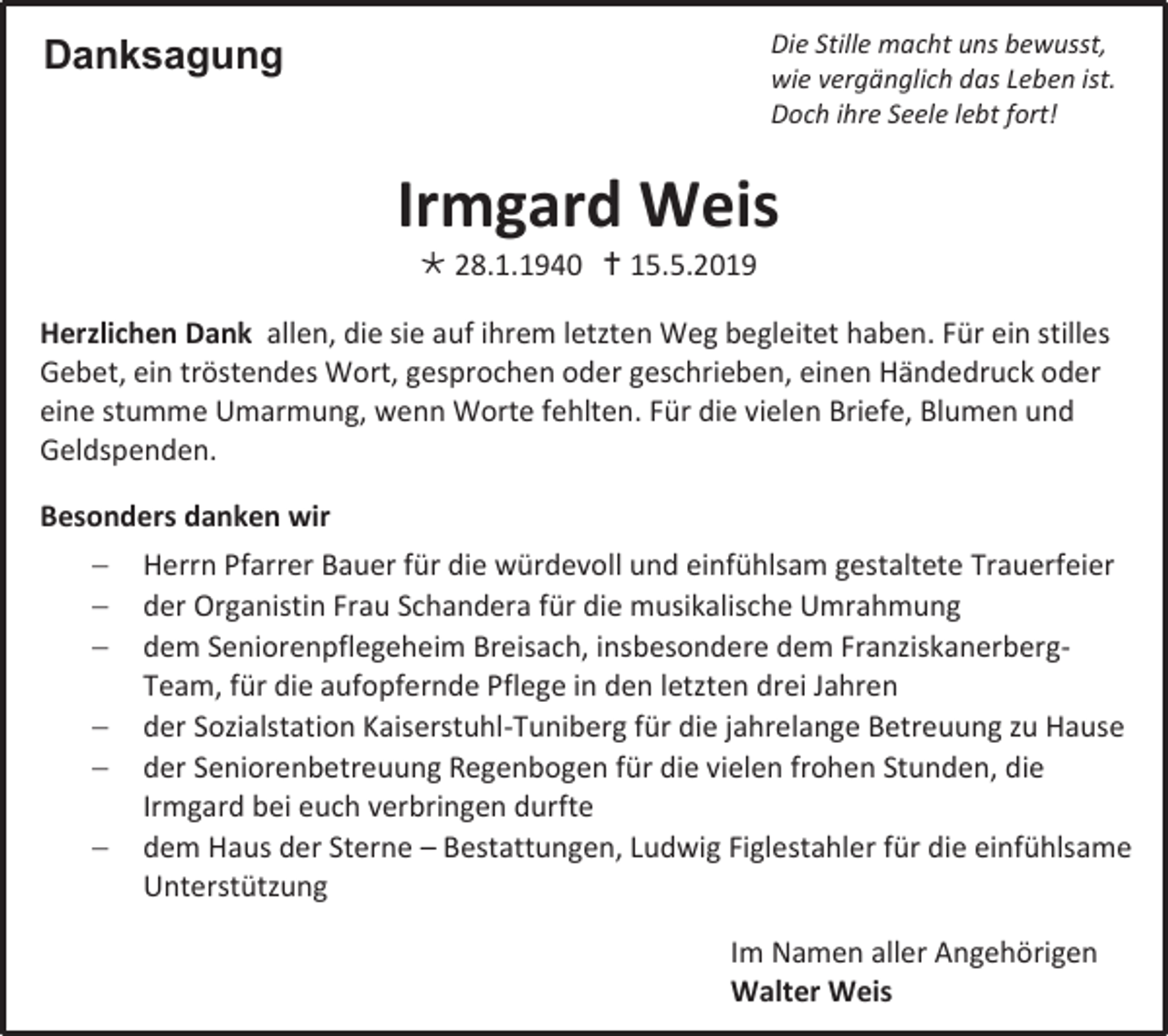 <p>Die Stille macht uns bewusst,<br />wie vergänglich das Leben ist.<br />Doch ihre Seele lebt fort!</p><p>Danksagung</p><p>Irmgard Weis<br /> 28.1.1940  15.5.2019<br />Herzlichen Dank allen, die sie auf ihrem letzten Weg begleitet haben. Für ein stilles<br />Gebet, ein tröstendes Wort, gesprochen oder geschrieben, einen Händedruck oder<br />eine stumme Umarmung, wenn Worte fehlten. Für die vielen Briefe, Blumen und<br />Geldspenden.<br />Besonders danken wir<br /> Herrn Pfarrer Bauer für die würdevoll und einfühlsam gestaltete Trauerfeier<br /> der Organistin Frau Schandera für die musikalische Umrahmung<br /> dem Seniorenpflegeheim Breisach, insbesondere dem FranziskanerbergTeam, für die aufopfernde Pflege in den letzten drei Jahren<br /> der Sozialstation Kaiserstuhl-Tuniberg für die jahrelange Betreuung zu Hause<br /> der Seniorenbetreuung Regenbogen für die vielen frohen Stunden, die<br />Irmgard bei euch verbringen durfte<br /> dem Haus der Sterne – Bestattungen, Ludwig Figlestahler für die einfühlsame<br />Unterstützung<br />Im Namen aller Angehörigen<br />Walter Weis</p>
