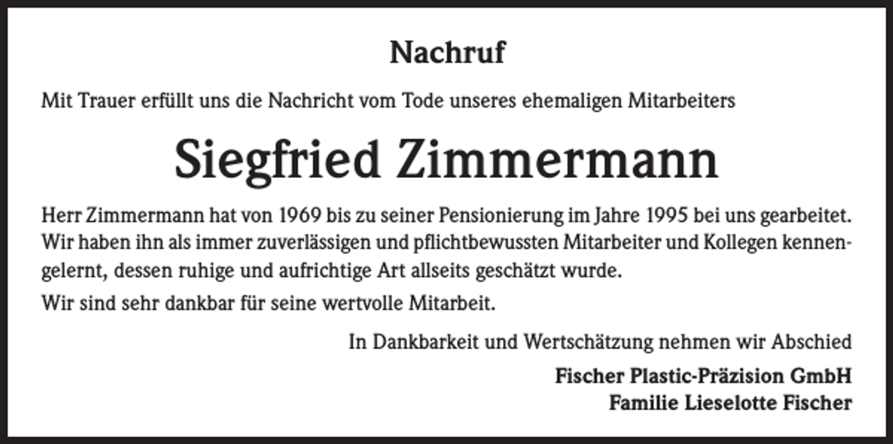 <p>Nachruf<br />Mit Trauer erfüllt uns die Nachricht vom Tode unseres ehemaligen Mitarbeiters</p><p>Siegfried Zimmermann<br />Herr Zimmermann hat von 1969 bis zu seiner Pensionierung im Jahre 1995 bei uns gearbeitet.<br />Wir haben ihn als immer zuverlässigen und pflichtbewussten Mitarbeiter und Kollegen kennengelernt, dessen ruhige und aufrichtige Art allseits geschätzt wurde.<br />Wir sind sehr dankbar für seine wertvolle Mitarbeit.<br />In Dankbarkeit und Wertschätzung nehmen wir Abschied<br />Fischer Plastic-Präzision GmbH<br />Familie Lieselotte Fischer</p>