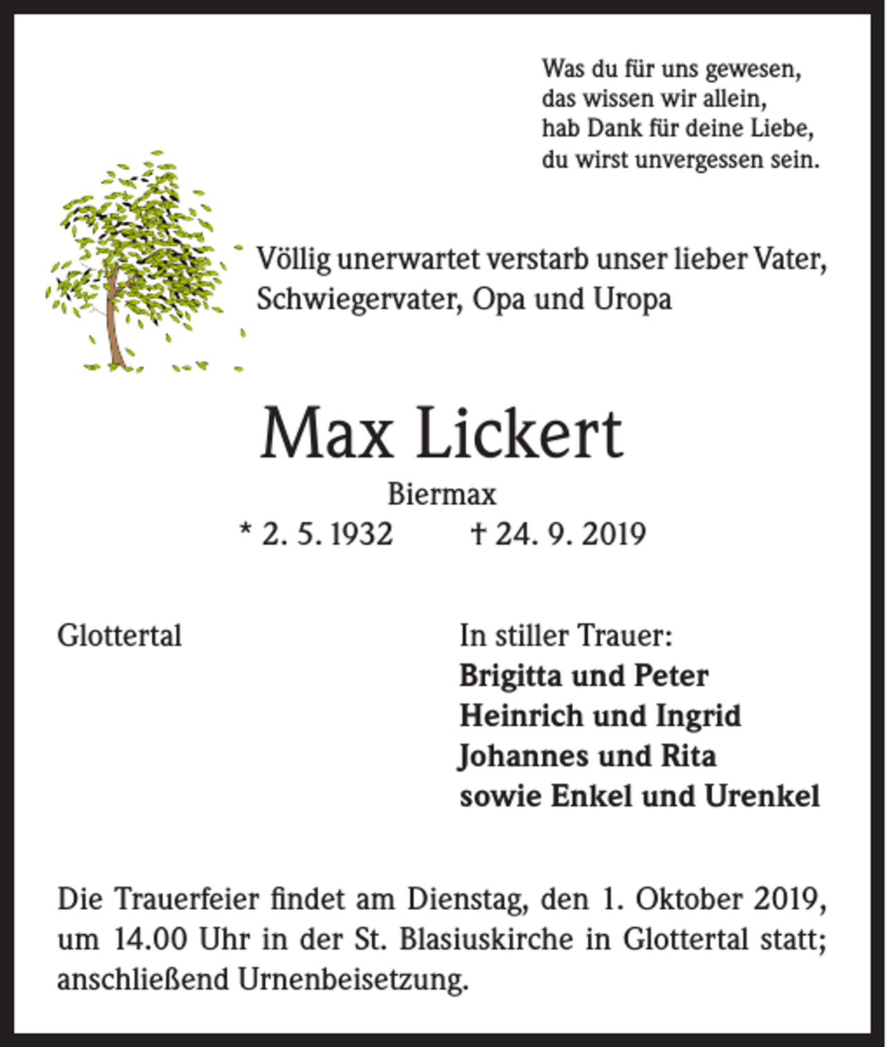 <p>Was du für uns gewesen,<br />das wissen wir allein,<br />hab Dank für deine Liebe,<br />du wirst unvergessen sein.</p><p>Völlig unerwartet verstarb unser lieber Vater,<br />Schwiegervater, Opa und Uropa</p><p>Max Lickert</p><p>Biermax<br />* 2. 5. 1932<br />† 24. 9. 2019<br />Glottertal In stiller Trauer:<br />Brigitta und Peter<br />Heinrich und Ingrid<br />Johannes und Rita<br />sowie Enkel und Urenkel<br />Die Trauerfeier findet am Dienstag, den 1. Oktober 2019,<br />um 14.00 Uhr in der St. Blasiuskirche in Glottertal statt;<br />anschließend Urnenbeisetzung.</p>