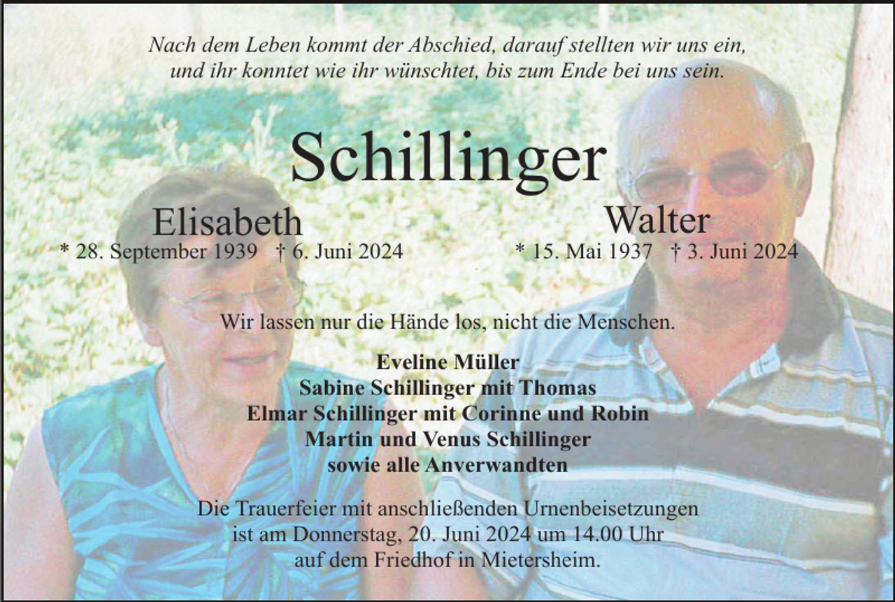 <p>Nach dem Leben kommt der Abschied, darauf stellten wir uns ein,<br />und ihr konntet wie ihr wünschtet, bis zum Ende bei uns sein.</p><p>Schillinger<br />Elisabeth<br />* 28. September 1939 † 6. Juni 2024</p><p>Walter<br />* 15. Mai 1937 † 3. Juni 2024</p><p>Wir lassen nur die Hände los, nicht die Menschen.<br />Eveline Müller<br />Sabine Schillinger mit Thomas<br />Elmar Schillinger mit Corinne und Robin<br />Martin und Venus Schillinger<br />sowie alle Anverwandten<br />Die Trauerfeier mit anschließenden Urnenbeisetzungen<br />ist am Donnerstag, 20. Juni 2024 um 14.00 Uhr<br />auf dem Friedhof in Mietersheim.</p>