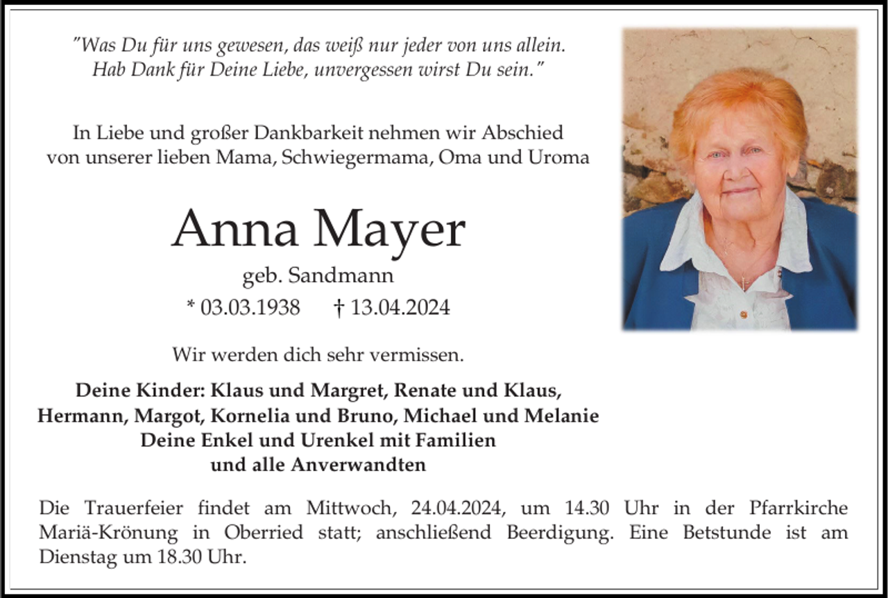 <p>"Was Du für uns gewesen, das weiß nur jeder von uns allein.<br />Hab Dank für Deine Liebe, unvergessen wirst Du sein."<br />In Liebe und großer Dankbarkeit nehmen wir Abschied<br />von unserer lieben Mama, Schwiegermama, Oma und Uroma</p><p>Anna Mayer<br />geb. Sandmann<br />* 03.03.1938<br />13.04.2024<br />Wir werden dich sehr vermissen.<br />Deine Kinder: Klaus und Margret, Renate und Klaus,<br />Hermann, Margot, Kornelia und Bruno, Michael und Melanie<br />Deine Enkel und Urenkel mit Familien<br />und alle Anverwandten<br />Die Trauerfeier findet am Mittwoch, 24.04.2024, um 14.30 Uhr in der Pfarrkirche<br />Mariä-Krönung in Oberried statt; anschließend Beerdigung. Eine Betstunde ist am<br />Dienstag um 18.30 Uhr.</p>
