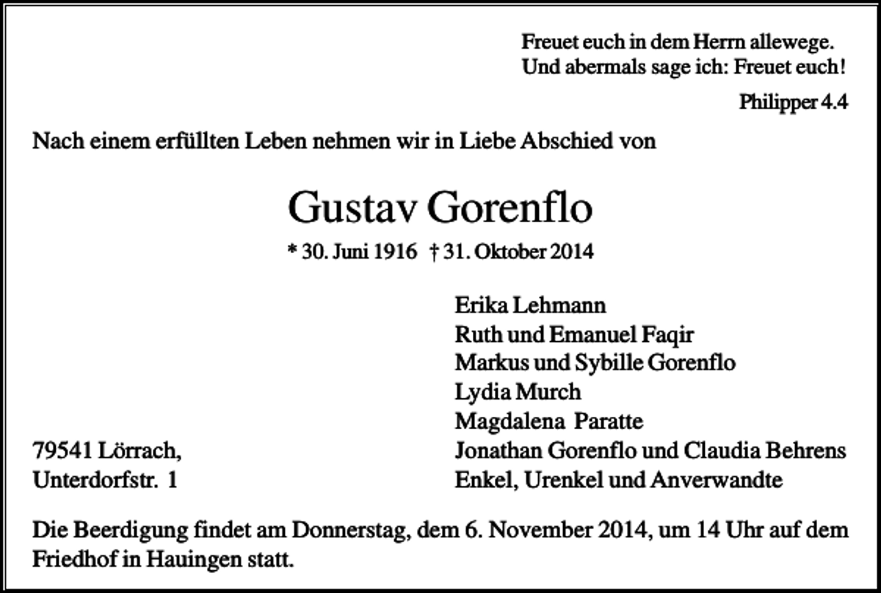 <p>Freuet euch in dem Herrn allewege.<br />Und abermals sage ich: Freuet euch!<br />Philipper 4.4</p><p>Nach einem erfüllten Leben nehmen wir in Liebe Abschied von</p><p>Gustav Gorenflo<br />* 30. Juni 1916 † 31. Oktober 2014</p><p>79541 Lörrach,<br />Unterdorfstr. 1</p><p>Erika Lehmann<br />Ruth und Emanuel Faqir<br />Markus und Sybille Gorenflo<br />Lydia Murch<br />Magdalena Paratte<br />Jonathan Gorenflo und Claudia Behrens<br />Enkel, Urenkel und Anverwandte</p><p>Die Beerdigung findet am Donnerstag, dem 6. November 2014, um 14 Uhr auf dem<br />Friedhof in Hauingen statt.</p>