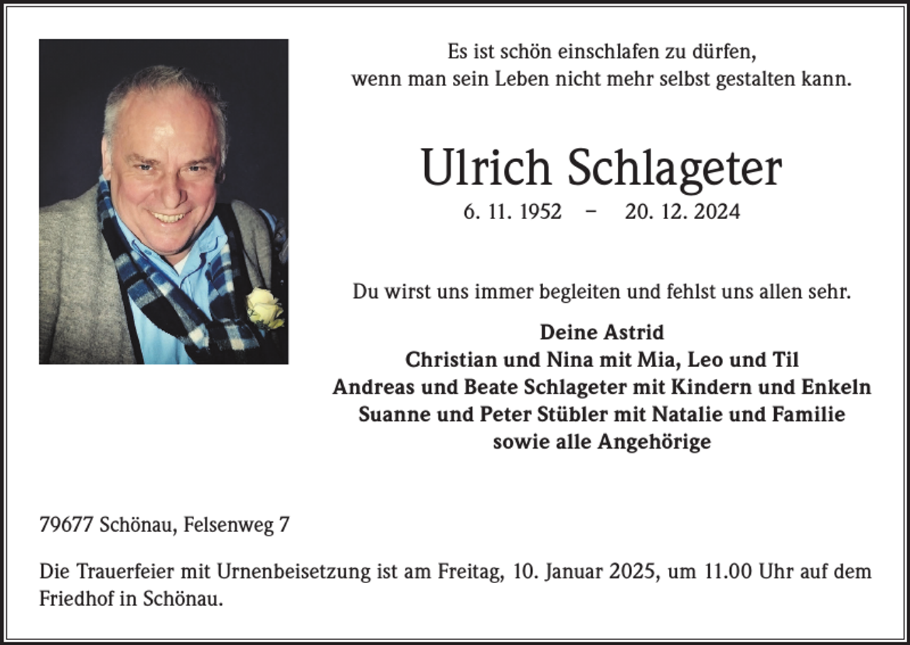 <p>Es ist schön einschlafen zu dürfen,<br />wenn man sein Leben nicht mehr selbst gestalten kann.</p><p>Ulrich Schlageter<br />6. 11. 1952 – 20. 12. 2024</p><p>Du wirst uns immer begleiten und fehlst uns allen sehr.<br />Deine Astrid<br />Christian und Nina mit Mia, Leo und Til<br />Andreas und Beate Schlageter mit Kindern und Enkeln<br />Suanne und Peter Stübler mit Natalie und Familie<br />sowie alle Angehörige<br />79677 Schönau, Felsenweg 7<br />Die Trauerfeier mit Urnenbeisetzung ist am Freitag, 10. Januar 2025, um 11.00 Uhr auf dem<br />Friedhof in Schönau.</p>