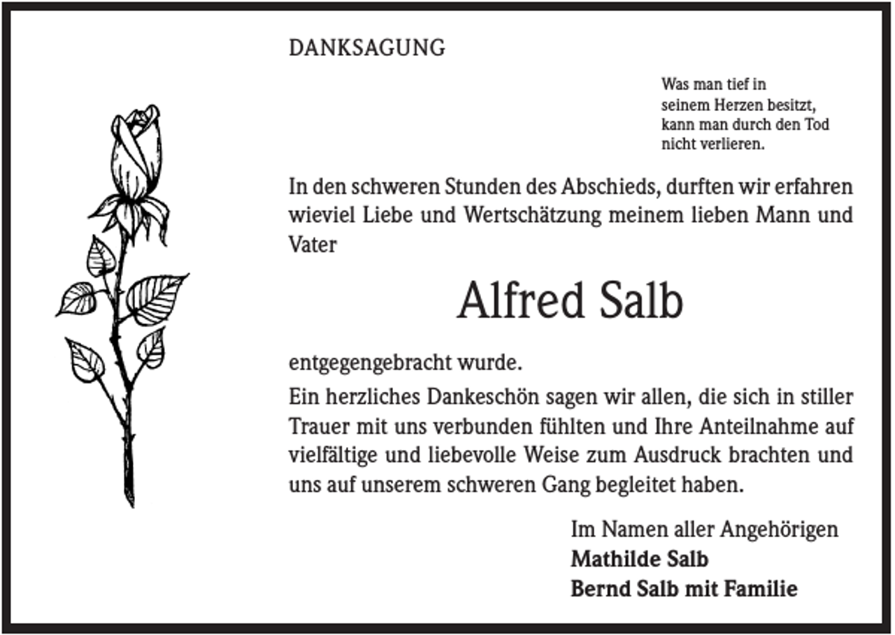 <p>DANKSAGUNG<br />Was man tief in<br />seinem Herzen besitzt,<br />kann man durch den Tod<br />nicht verlieren.</p><p>In den schweren Stunden des Abschieds, durften wir erfahren<br />wieviel Liebe und Wertschätzung meinem lieben Mann und<br />Vater</p><p>Alfred Salb<br />entgegengebracht wurde.<br />Ein herzliches Dankeschön sagen wir allen, die sich in stiller<br />Trauer mit uns verbunden fühlten und Ihre Anteilnahme auf<br />vielfältige und liebevolle Weise zum Ausdruck brachten und<br />uns auf unserem schweren Gang begleitet haben.<br />Im Namen aller Angehörigen<br />Mathilde Salb<br />Bernd Salb mit Familie</p>