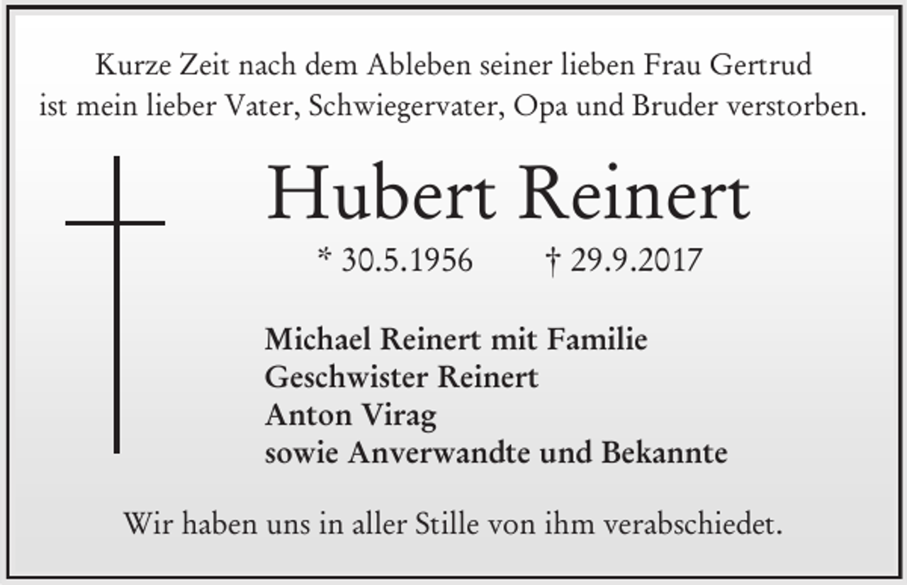 <p>Kurze Zeit nach dem Ableben seiner lieben Frau Gertrud<br />ist mein lieber Vater, Schwiegervater, Opa und Bruder verstorben.</p><p>Hubert Reinert<br />* 30.5.1956</p><p>† 29.9.2017</p><p>Michael Reinert mit Familie<br />Geschwister Reinert<br />Anton Virag<br />sowie Anverwandte und Bekannte<br />Wir haben uns in aller Stille von ihm verabschiedet.</p>
