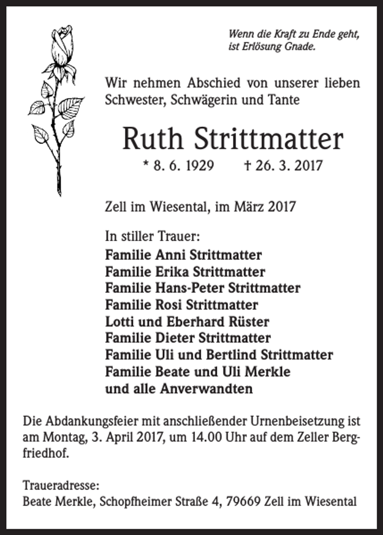 <p>Wenn die Kraft zu Ende geht,<br />ist Erlösung Gnade.</p><p>Wir nehmen Abschied von unserer lieben<br />Schwester, Schwägerin und Tante</p><p>Ruth Strittmatter<br />* 8. 6. 1929 † 26. 3. 2017</p><p>Zell im Wiesental, im März 2017<br />In stiller Trauer:<br />Familie Anni Strittmatter<br />Familie Erika Strittmatter<br />Familie Hans-Peter Strittmatter<br />Familie Rosi Strittmatter<br />Lotti und Eberhard Rüster<br />Familie Dieter Strittmatter<br />Familie Uli und Bertlind Strittmatter<br />Familie Beate und Uli Merkle<br />und alle Anverwandten<br />Die Abdankungsfeier mit anschließender Urnenbeisetzung ist<br />am Montag, 3. April 2017, um 14.00 Uhr auf dem Zeller Bergfriedhof.<br />Traueradresse:<br />Beate Merkle, Schopfheimer Straße 4, 79669 Zell im Wiesental</p>