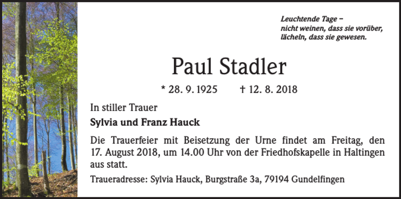 <p>Leuchtende Tage –<br />nicht weinen, dass sie vorüber,<br />lächeln, dass sie gewesen.</p><p>Paul Stadler<br />* 28. 9. 1925 † 12. 8. 2018<br />In stiller Trauer<br />Sylvia und Franz Hauck<br />Die Trauerfeier mit Beisetzung der Urne findet am Freitag, den<br />17. August 2018, um 14.00 Uhr von der Friedhofskapelle in Haltingen<br />aus statt.<br />Traueradresse: Sylvia Hauck, Burgstraße 3a, 79194 Gundelfingen</p>