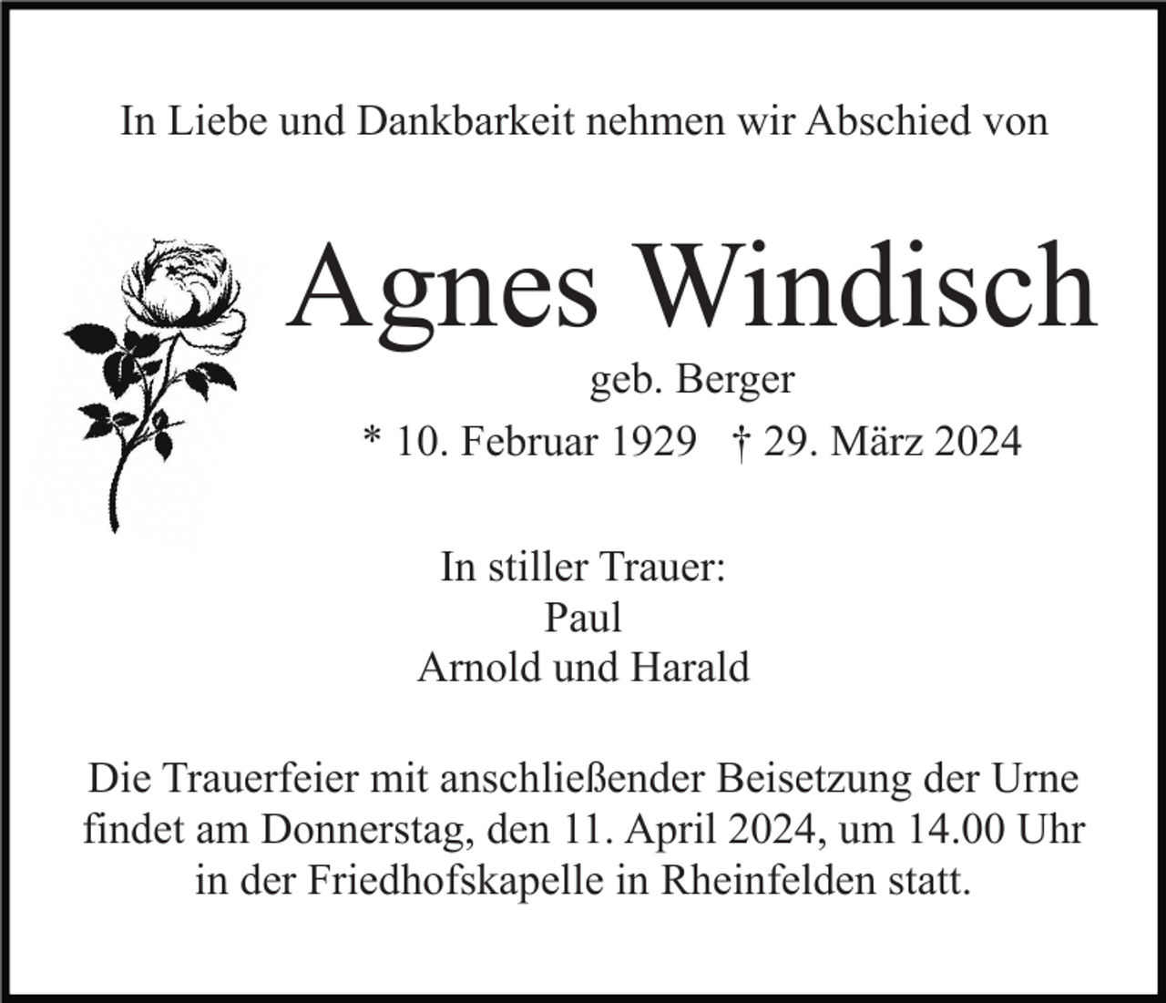 <p>In Liebe und Dankbarkeit nehmen wir Abschied von</p><p>Agnes Windisch<br />geb. Berger<br />* 10. Februar 1929 † 29. März 2024<br />In stiller Trauer:<br />Paul<br />Arnold und Harald<br />Die Trauerfeier mit anschließender Beisetzung der Urne<br />findet am Donnerstag, den 11. April 2024, um 14.00 Uhr<br />in der Friedhofskapelle in Rheinfelden statt.</p>