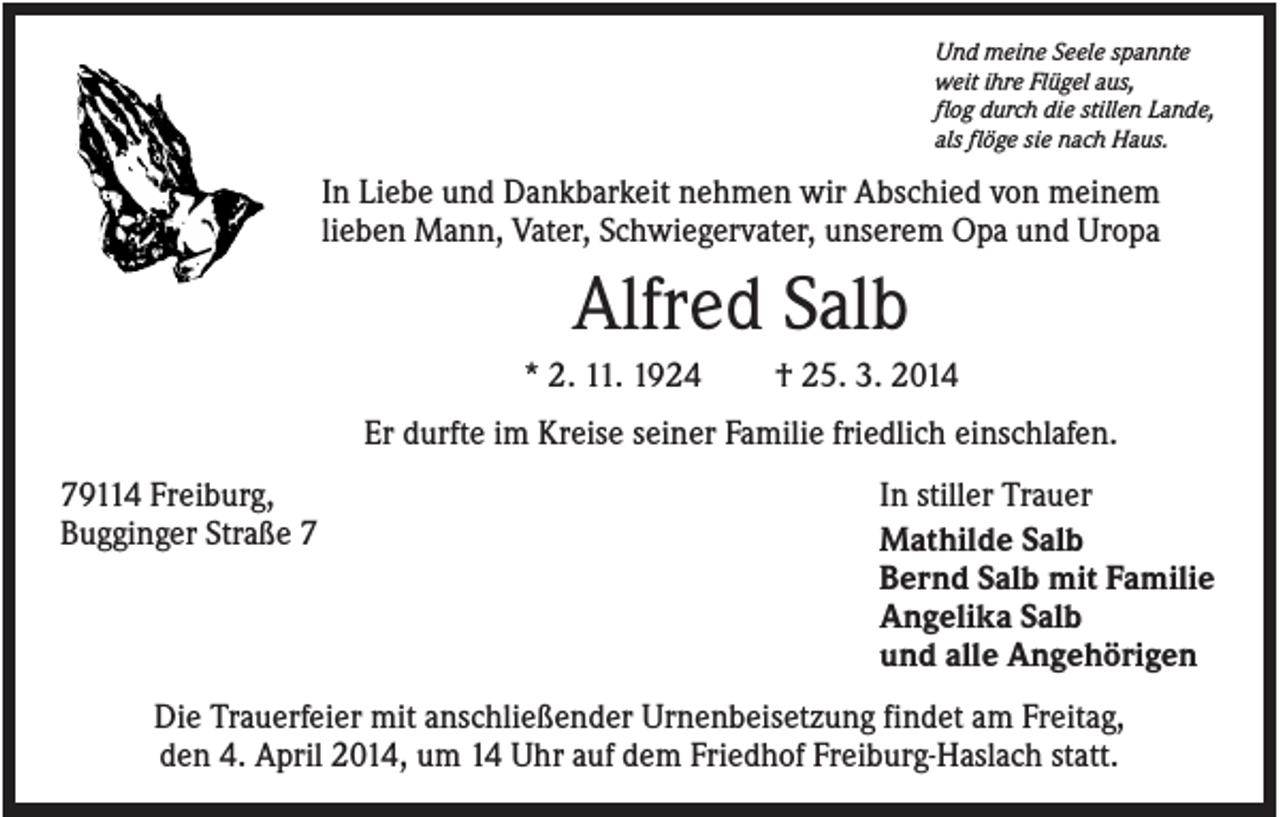 <p>Und meine Seele spannte<br />weit ihre Flügel aus,<br />flog durch die stillen Lande,<br />als flöge sie nach Haus.</p><p>In Liebe und Dankbarkeit nehmen wir Abschied von meinem<br />lieben Mann, Vater, Schwiegervater, unserem Opa und Uropa</p><p>Alfred Salb<br />* 2. 11. 1924</p><p>† 25. 3. 2014</p><p>Er durfte im Kreise seiner Familie friedlich einschlafen.<br />79114 Freiburg,<br />Bugginger Straße 7</p><p>In stiller Trauer<br />Mathilde Salb<br />Bernd Salb mit Familie<br />Angelika Salb<br />und alle Angehörigen</p><p>Die Trauerfeier mit anschließender Urnenbeisetzung findet am Freitag,<br />den 4. April 2014, um 14 Uhr auf dem Friedhof Freiburg-Haslach statt.</p>