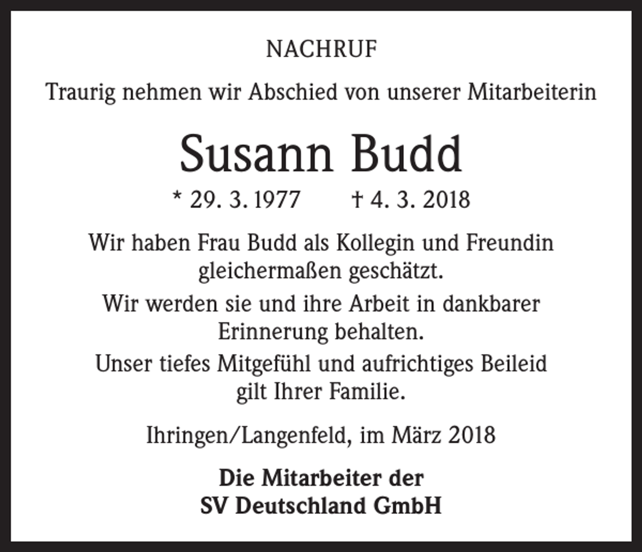 <p>NACHRUF<br />Traurig nehmen wir Abschied von unserer Mitarbeiterin</p><p>Susann Budd</p><p>* 29. 3. 1977 † 4. 3. 2018<br />Wir haben Frau Budd als Kollegin und Freundin<br />gleichermaßen geschätzt.<br />Wir werden sie und ihre Arbeit in dankbarer<br />Erinnerung behalten.<br />Unser tiefes Mitgefühl und aufrichtiges Beileid<br />gilt Ihrer Familie.<br />Ihringen/Langenfeld, im März 2018<br />Die Mitarbeiter der<br />SV Deutschland GmbH</p>