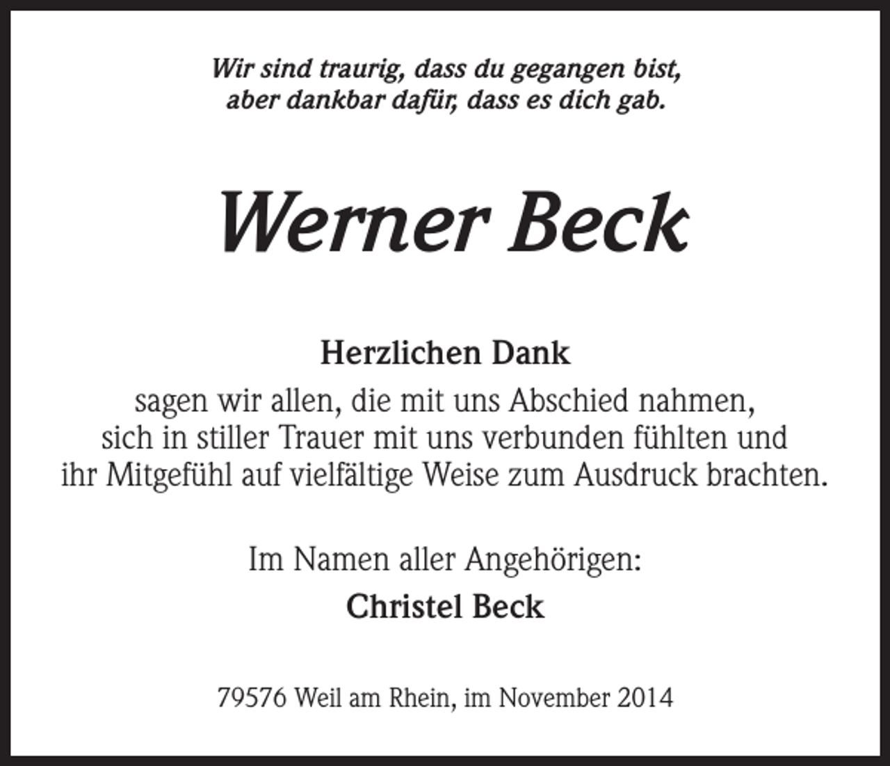 <p>Wir sind traurig, dass du gegangen bist,<br />aber dankbar dafür, dass es dich gab.</p><p>Werner Beck<br />Herzlichen Dank<br />sagen wir allen, die mit uns Abschied nahmen,<br />sich in stiller Trauer mit uns verbunden fühlten und<br />ihr Mitgefühl auf vielfältige Weise zum Ausdruck brachten.<br />Im Namen aller Angehörigen:<br />Christel Beck<br />79576 Weil am Rhein, im November 2014</p>