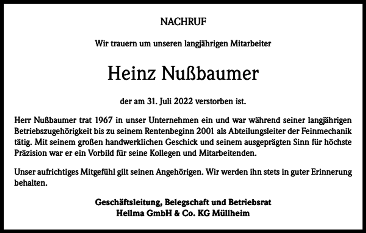 <p>NACHRUF<br />Wir trauern um unseren langjährigen Mitarbeiter</p><p>Heinz Nußbaumer<br />der am 31. Juli 2022 verstorben ist.<br />Herr Nußbaumer trat 1967 in unser Unternehmen ein und war während seiner langjährigen<br />Betriebszugehörigkeit bis zu seinem Rentenbeginn 2001 als Abteilungsleiter der Feinmechanik<br />tätig. Mit seinem großen handwerklichen Geschick und seinem ausgeprägten Sinn für höchste<br />Präzision war er ein Vorbild für seine Kollegen und Mitarbeitenden.<br />Unser aufrichtiges Mitgefühl gilt seinen Angehörigen. Wir werden ihn stets in guter Erinnerung<br />behalten.<br />Geschäftsleitung, Belegschaft und Betriebsrat<br />Hellma GmbH &amp; Co. KG Müllheim</p>