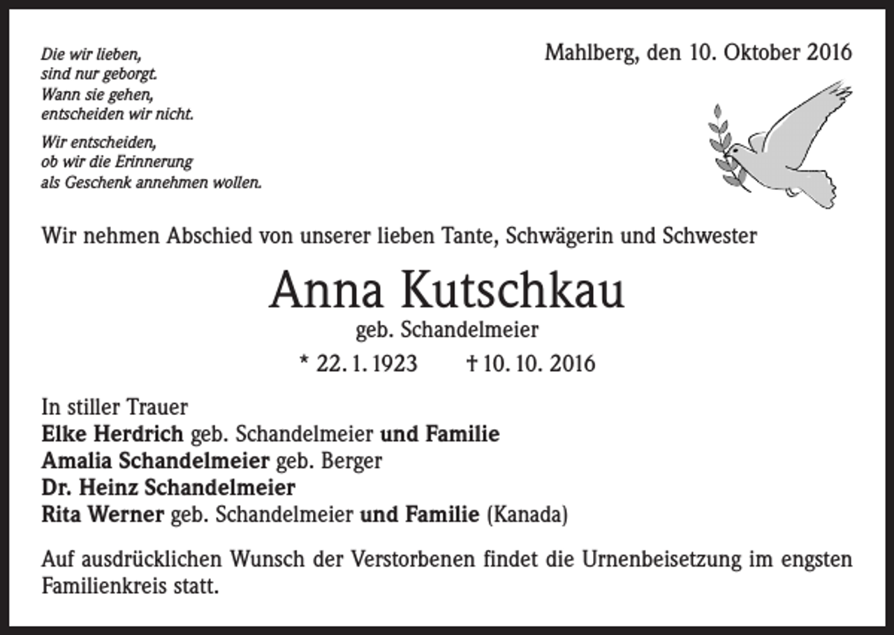 <p>Die wir lieben,<br />sind nur geborgt.<br />Wann sie gehen,<br />entscheiden wir nicht.</p><p>Mahlberg, den 10. Oktober 2016</p><p>Wir entscheiden,<br />ob wir die Erinnerung<br />als Geschenk annehmen wollen.</p><p>Wir nehmen Abschied von unserer lieben Tante, Schwägerin und Schwester</p><p>Anna Kutschkau<br />geb. Schandelmeier<br />* 22. 1. 1923 † 10. 10. 2016</p><p>In stiller Trauer<br />Elke Herdrich geb. Schandelmeier und Familie<br />Amalia Schandelmeier geb. Berger<br />Dr. Heinz Schandelmeier<br />Rita Werner geb. Schandelmeier und Familie (Kanada)<br />Auf ausdrücklichen Wunsch der Verstorbenen findet die Urnenbeisetzung im engsten<br />Familienkreis statt.</p>
