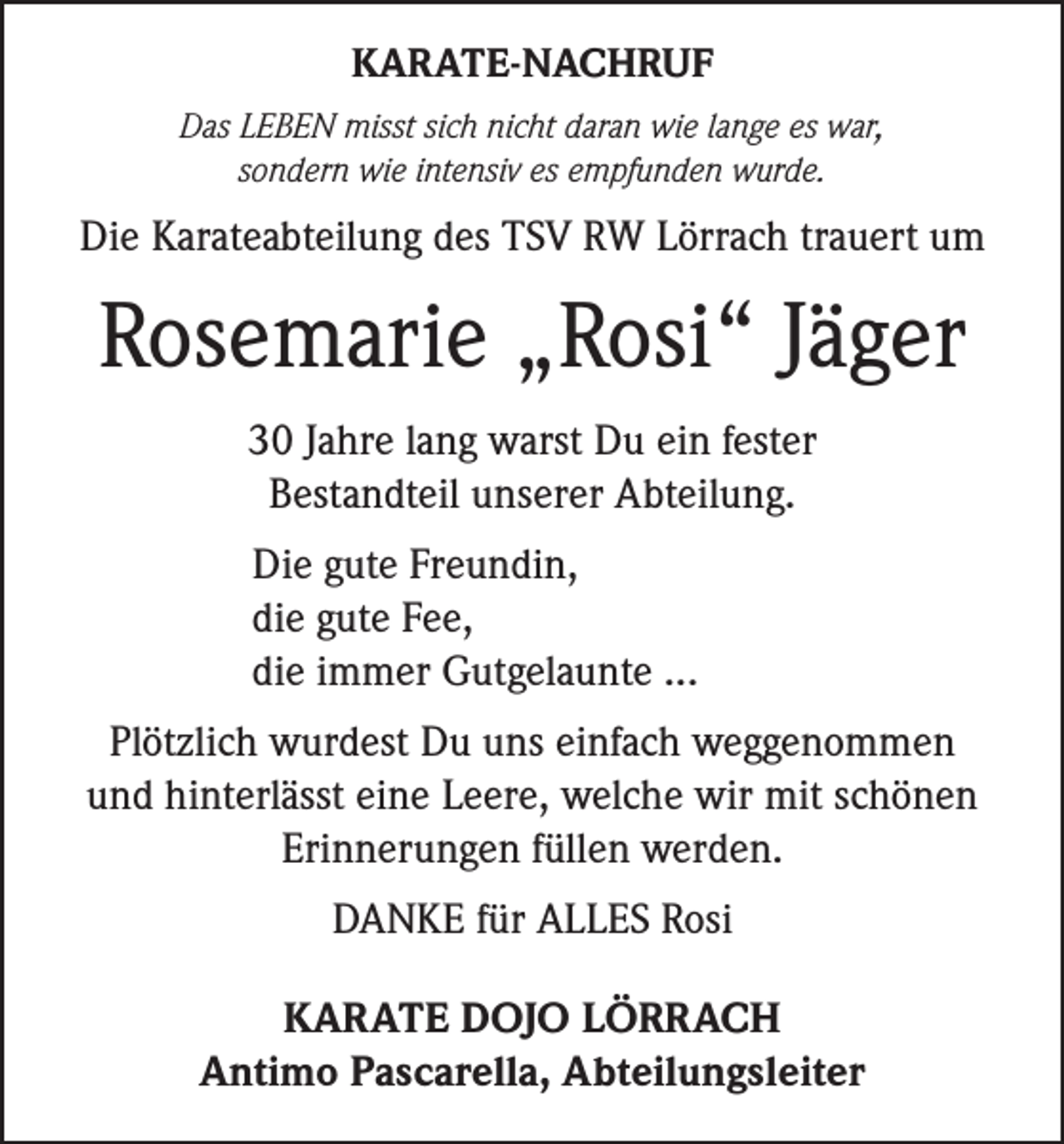 <p>KARATE-NACHRUF<br />Das LEBEN misst sich nicht daran wie lange es war,<br />sondern wie intensiv es empfunden wurde.</p><p>Die Karateabteilung des TSV RW Lörrach trauert um</p><p>Rosemarie „Rosi“ Jäger<br />30 Jahre lang warst Du ein fester<br />Bestandteil unserer Abteilung.<br />Die gute Freundin,<br />die gute Fee,<br />die immer Gutgelaunte ...<br />Plötzlich wurdest Du uns einfach weggenommen<br />und hinterlässt eine Leere, welche wir mit schönen<br />Erinnerungen füllen werden.<br />DANKE für ALLES Rosi<br />KARATE DOJO LÖRRACH<br />Antimo Pascarella, Abteilungsleiter</p>