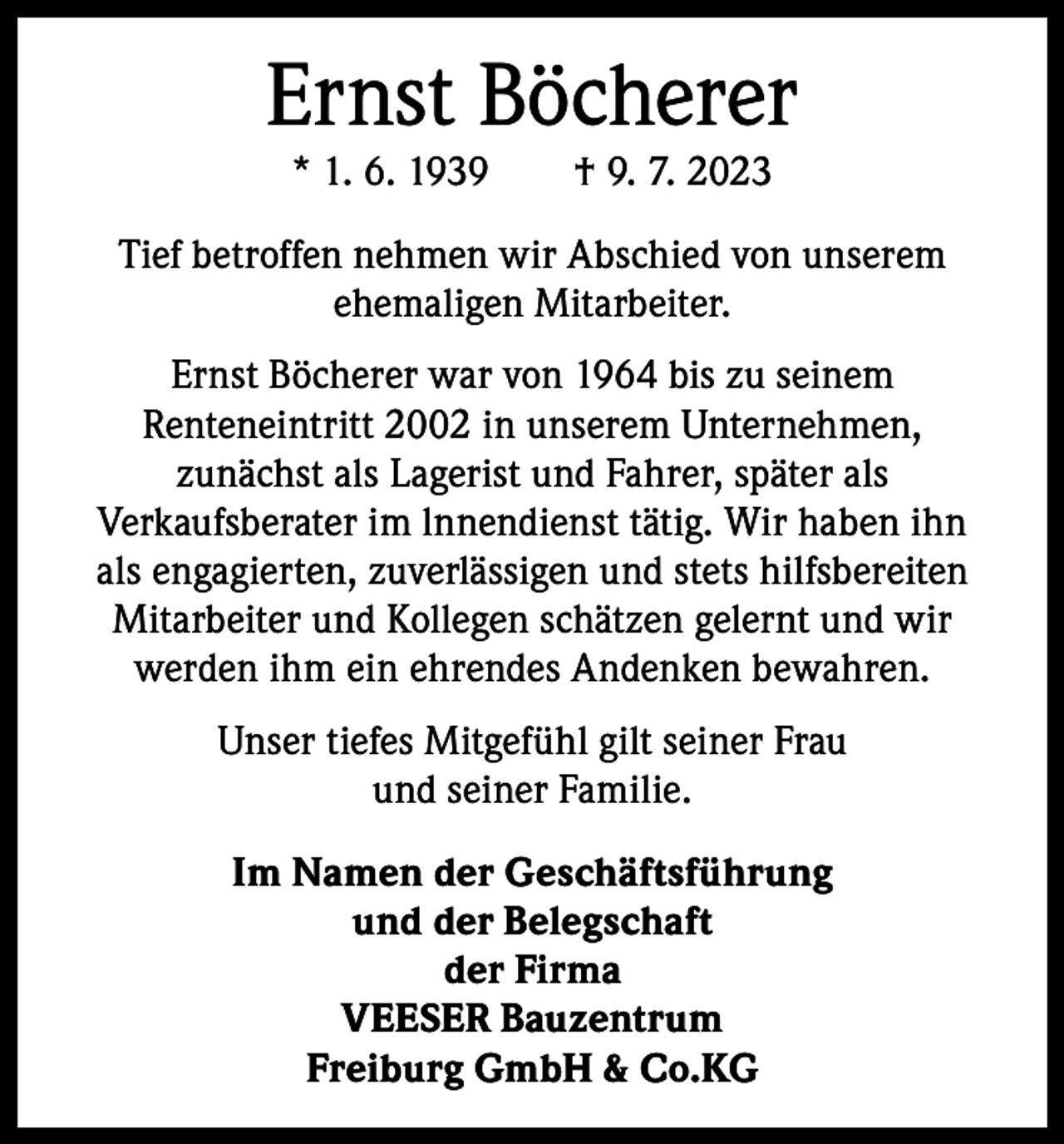 <p>Ernst Böcherer<br />* 1. 6. 1939 † 9. 7. 2023</p><p>Tief betroffen nehmen wir Abschied von unserem<br />­ehemaligen Mitarbeiter.<br />Ernst Böcherer war von 1964 bis zu seinem<br />­Renteneintritt 2002 in unserem Unternehmen,<br />zunächst als Lagerist und Fahrer, später als<br />­Verkaufsberater im lnnendienst tätig. Wir haben ihn<br />als engagierten, zuverlässigen und stets hilfsbereiten<br />Mitarbeiter und Kollegen schätzen gelernt und wir<br />werden ihm ein ehrendes Andenken bewahren.<br />Unser tiefes Mitgefühl gilt seiner Frau<br />und seiner Familie.<br />Im Namen der Geschäftsführung<br />und der Belegschaft<br />der Firma<br />VEESER Bauzentrum<br />Freiburg GmbH &amp; Co.KG</p>