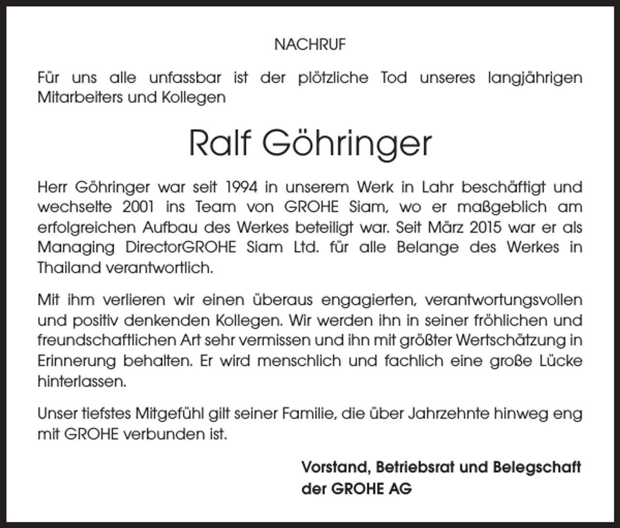 <p>NACHRUF<br />Für uns alle unfassbar ist der plötzliche Tod unseres langjährigen<br />Mitarbeiters und Kollegen</p><p>Ralf Göhringer<br />Herr Göhringer war seit 1994 in unserem Werk in Lahr beschäftigt und<br />wechselte 2001 ins Team von GROHE Siam, wo er maßgeblich am<br />erfolgreichen Aufbau des Werkes beteiligt war. Seit März 2015 war er als<br />Managing DirectorGROHE Siam Ltd. für alle Belange des Werkes in<br />Thailand verantwortlich.<br />Mit ihm verlieren wir einen überaus engagierten, verantwortungsvollen<br />und positiv denkenden Kollegen. Wir werden ihn in seiner fröhlichen und<br />freundschaftlichen Art sehr vermissen und ihn mit größter Wertschätzung in<br />Erinnerung behalten. Er wird menschlich und fachlich eine große Lücke<br />hinterlassen.<br />Unser tiefstes Mitgefühl gilt seiner Familie, die über Jahrzehnte hinweg eng<br />mit GROHE verbunden ist.<br />Vorstand, Betriebsrat und Belegschaft<br />der GROHE AG</p>