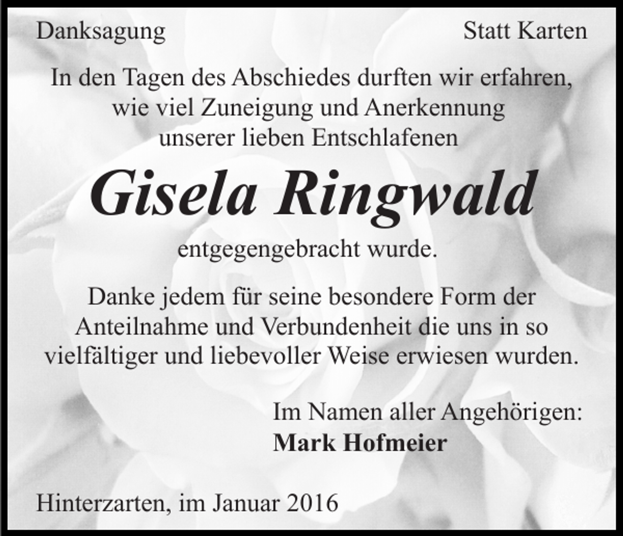 <p>Danksagung</p><p>Statt Karten</p><p>In den Tagen des Abschiedes durften wir erfahren,<br />wie viel Zuneigung und Anerkennung<br />unserer lieben Entschlafenen</p><p>Gisela Ringwald<br />entgegengebracht wurde.<br />Danke jedem für seine besondere Form der<br />Anteilnahme und Verbundenheit die uns in so<br />vielfältiger und liebevoller Weise erwiesen wurden.<br />Im Namen aller Angehörigen:<br />Mark Hofmeier<br />Hinterzarten, im Januar 2016</p>
