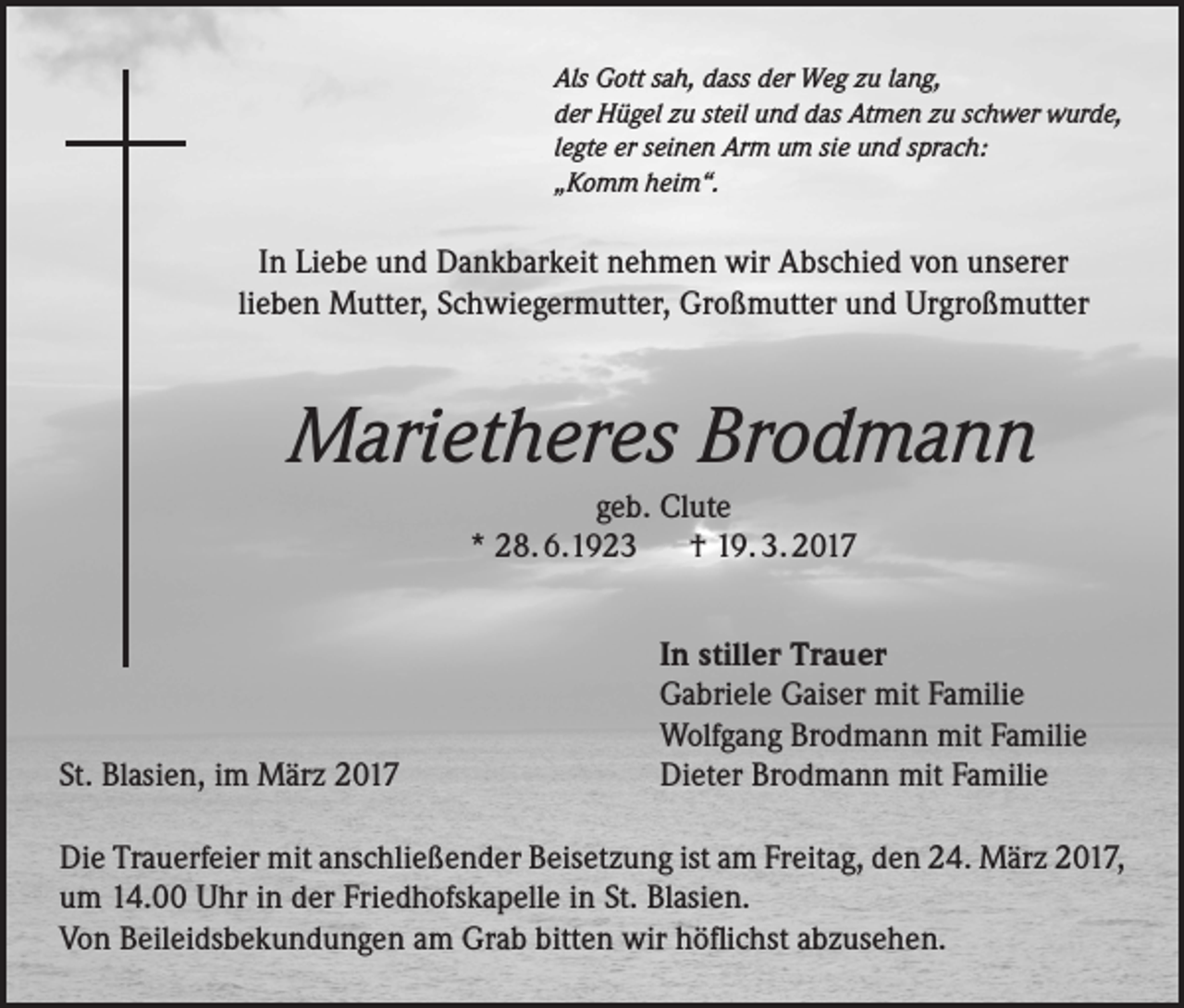 <p>Als Gott sah, dass der Weg zu lang,<br />der Hügel zu steil und das Atmen zu schwer wurde,<br />legte er seinen Arm um sie und sprach:<br />„Komm heim“.</p><p>In Liebe und Dankbarkeit nehmen wir Abschied von unserer<br />lieben Mutter, Schwiegermutter, Großmutter und Urgroßmutter</p><p>Marietheres Brodmann<br />geb. Clute<br />* 28. 6.1923 † 19. 3. 2017</p><p>St. Blasien, im März 2017</p><p>In stiller Trauer<br />Gabriele Gaiser mit Familie<br />Wolfgang Brodmann mit Familie<br />Dieter Brodmann mit Familie</p><p>Die Trauerfeier mit anschließender Beisetzung ist am Freitag, den 24. März 2017,<br />um 14.00 Uhr in der Friedhofskapelle in St. Blasien.<br />Von Beileidsbekundungen am Grab bitten wir höflichst abzusehen.</p>