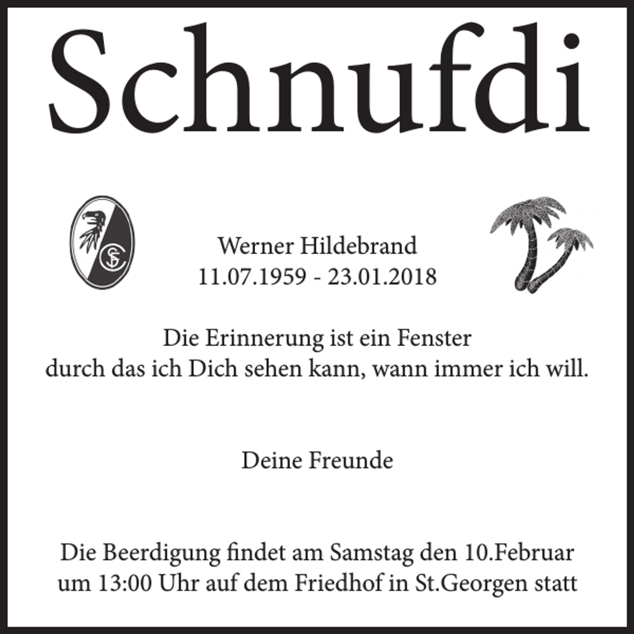 <p>Schnufdi<br />Werner Hildebrand<br />11.07.1959 - 23.01.2018<br />Die Erinnerung ist ein Fenster<br />durch das ich Dich sehen kann, wann immer ich will.<br />Deine Freunde<br />Die Beerdigung findet am Samstag den 10.Februar<br />um 13:00 Uhr auf dem Friedhof in St.Georgen statt</p>