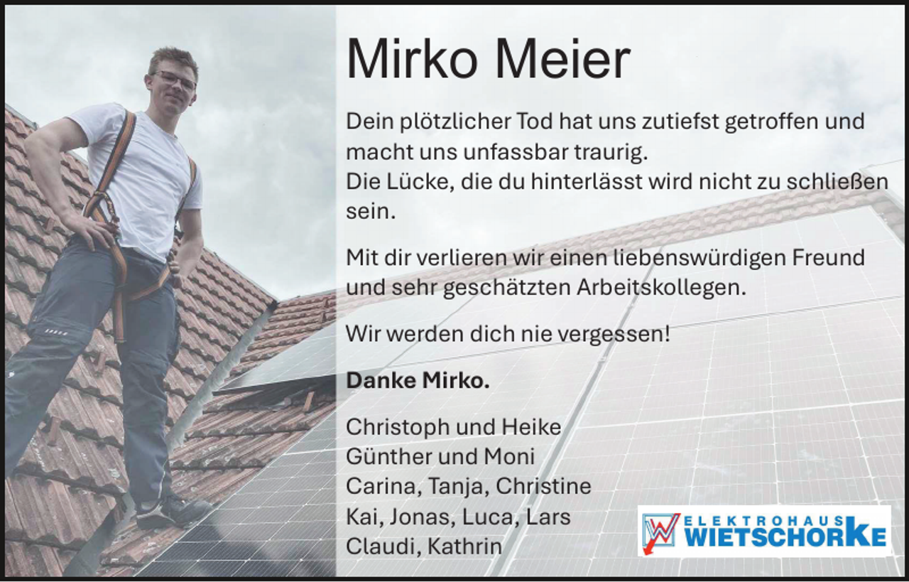 <p>Mirko Meier<br />Dein plötzlicher Tod hat uns zutiefst getroffen und<br />macht uns unfassbar traurig.<br />Die Lücke, die du hinterlässt wird nicht zu schließen<br />sein.<br />Mit dir verlieren wir einen liebenswürdigen Freund<br />und sehr geschätzten Arbeitskollegen.<br />Wir werden dich nie vergessen!<br />Danke Mirko.<br />Christoph und Heike<br />Günther und Moni<br />Carina, Tanja, Christine<br />Kai, Jonas, Luca, Lars<br />Claudi, Kathrin</p>
