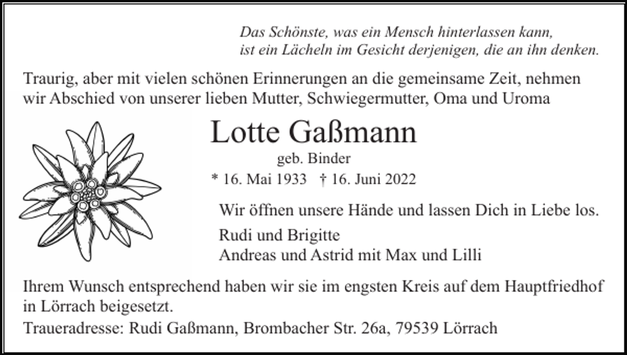 <p>Das Schönste, was ein Mensch hinterlassen kann,<br />ist ein Lächeln im Gesicht derjenigen, die an ihn denken.</p><p>Traurig, aber mit vielen schönen Erinnerungen an die gemeinsame Zeit, nehmen<br />wir Abschied von unserer lieben Mutter, Schwiegermutter, Oma und Uroma</p><p>Lotte Gaßmann<br />geb. Binder<br />* 16. Mai 1933 † 16. Juni 2022</p><p>Wir öffnen unsere Hände und lassen Dich in Liebe los.<br />Rudi und Brigitte<br />Andreas und Astrid mit Max und Lilli<br />Ihrem Wunsch entsprechend haben wir sie im engsten Kreis auf dem Hauptfriedhof<br />in Lörrach beigesetzt.<br />Traueradresse: Rudi Gaßmann, Brombacher Str. 26a, 79539 Lörrach</p>