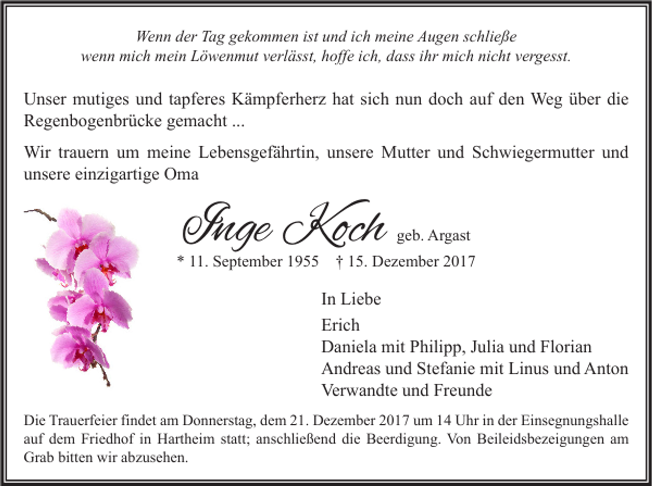 <p>Wenn<br />We<br />n n d der<br />er TTag<br />a g g gekommen<br />e k o m m e n ististu und<br />n d i cich<br />h mmeine<br />ei n e AAugen<br />u g e n s cschließe<br />hli e ß e<br />wwenn<br />e n n mich<br />mi c h mein<br />m ei n LLöwenmut<br />ö w e n m ut vverlässt,<br />erl ässt, hhoffe<br />off e i ich,<br />c h, ddass<br />ass i ihr<br />hr mich<br />mi c h ninicht<br />c ht vvergesst.<br />er g esst.</p><p>U ns er mutiges<br />Unser<br />m uti g es uund<br />n d t atapferes<br />pf er es KKämpferherz<br />ä m pf er h er z hhat<br />at sisich<br />c h nnun<br />u n ddoch<br />o c h a auf<br />uf dden<br />e n Weg<br />We g üüber<br />b er didie<br />e<br />RRegenbogenbrücke<br />e g e n b o g e n br ü c k e ggemacht<br />e m a c ht ......<br />Wirtr trauern<br />Wir<br />a u er n u um<br />m mmeine<br />ei n e L Lebensgefährtin,<br />e b e ns g ef ä hrti n, u unsere<br />ns er e MMutter<br />utt er u und<br />n d S Schwiegermutter<br />c h wi e g er m utt er u nund<br />d<br />einzigartige<br />uunsere<br />ns er e ei<br />n zi g arti g e Oma<br />O ma</p><p>IInge<br />nge Koch<br />Koch</p><p>ggeb.<br />e b. Argast<br />Ar g ast</p><p>** 111.<br />1. September<br />S e pt e m b er 11955<br />9 †† 115.<br />5. Dezember<br />D e z e m b er 22</p><p>I n Liebe<br />In<br />Li e b e<br />Erich<br />Eri<br />ch<br />DDaniela<br />a ni el a mit<br />mit PPhilipp,<br />hili p p, J Julia<br />uli a uund<br />n d FlFlorian<br />ori a n<br />AAndreas<br />n dr e as uund<br />n d StStefanie<br />ef a ni e mit<br />mit LiLinus<br />n us uund<br />n d AAnton<br />nt o n<br />Verwandte<br />Ver<br />w a n dt e uund<br />n d FrFreunde<br />e u n de<br />Di e TrTrauerfeier<br />Die<br />a u erf ei er fifindet<br />n d et aam<br />m DDonnerstag,<br />o n n erst a g, ddem<br />e m 221.<br />1. DDezember<br />e z e m b er 22017<br />0 1 7 uum<br />m 11 UUhr<br />hr i in<br />n dder<br />er EiEinsegnungshalle<br />ns e g n u n gs h all e<br />aauf<br />uf dem<br />d e m Friedhof<br />Fri e d h of iinn Hartheim<br />H art h ei m ststatt;<br />att; aanschließend<br />ns c hli e ß e n d die<br />di e Beerdigung.<br />B e er di g u n g. Von<br />Vo n Beileidsbezeigungen<br />B eil ei ds b e z ei g u n g e n aam<br />m<br />Grab<br />bitten<br />wiraabzusehen.<br />Gr<br />a b bitt<br />e n wir<br />b z us e h e n.</p>