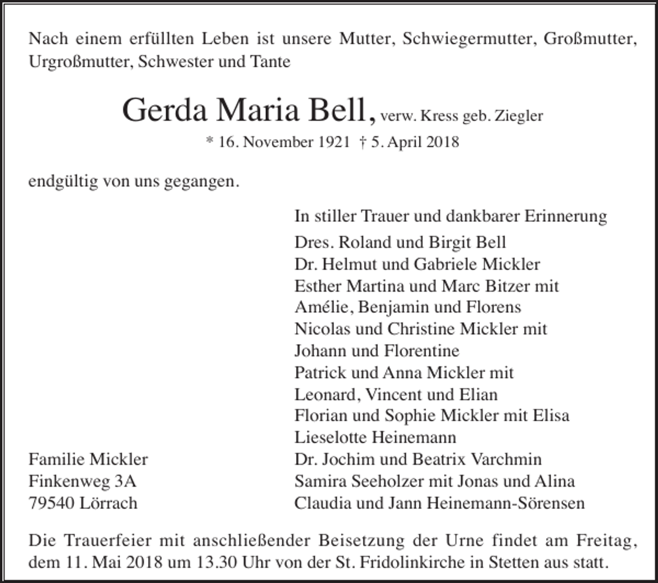 <p>Nach einem erfüllten Leben ist unsere Mutter, Schwiegermutter, Großmutter,<br />Urgroßmutter, Schwester und Tante</p><p>Gerda Maria Bell, verw. Kress geb. Ziegler<br />* 16. November 1921 † 5. April 2018</p><p>endgültig von uns gegangen.</p><p>Familie Mickler<br />Finkenweg 3A<br />79540 Lörrach</p><p>In stiller Trauer und dankbarer Erinnerung<br />Dres. Roland und Birgit Bell<br />Dr. Helmut und Gabriele Mickler<br />Esther Martina und Marc Bitzer mit<br />Amélie, Benjamin und Florens<br />Nicolas und Christine Mickler mit<br />Johann und Florentine<br />Patrick und Anna Mickler mit<br />Leonard, Vincent und Elian<br />Florian und Sophie Mickler mit Elisa<br />Lieselotte Heinemann<br />Dr. Jochim und Beatrix Varchmin<br />Samira Seeholzer mit Jonas und Alina<br />Claudia und Jann Heinemann-Sörensen</p><p>Die Trauerfeier mit anschließender Beisetzung der Urne findet am Freitag,<br />dem 11. Mai 2018 um 13.30 Uhr von der St. Fridolinkirche in Stetten aus statt.</p>