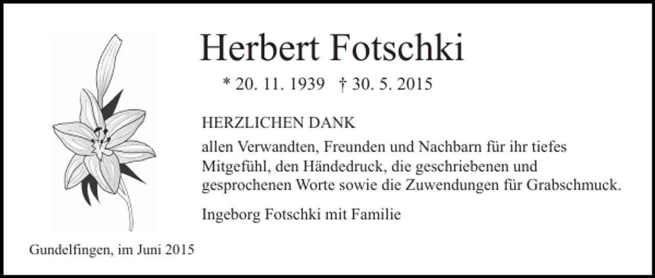 <p>Herbert Fotschki<br />* 20. 11. 1939 † 30. 5. 2015</p><p>HERZLICHEN DANK<br />allen Verwandten, Freunden und Nachbarn für ihr tiefes<br />Mitgefühl, den Händedruck, die geschriebenen und<br />gesprochenen Worte sowie die Zuwendungen für Grabschmuck.<br />Ingeborg Fotschki mit Familie<br />Gundelfingen, im Juni 2015</p>