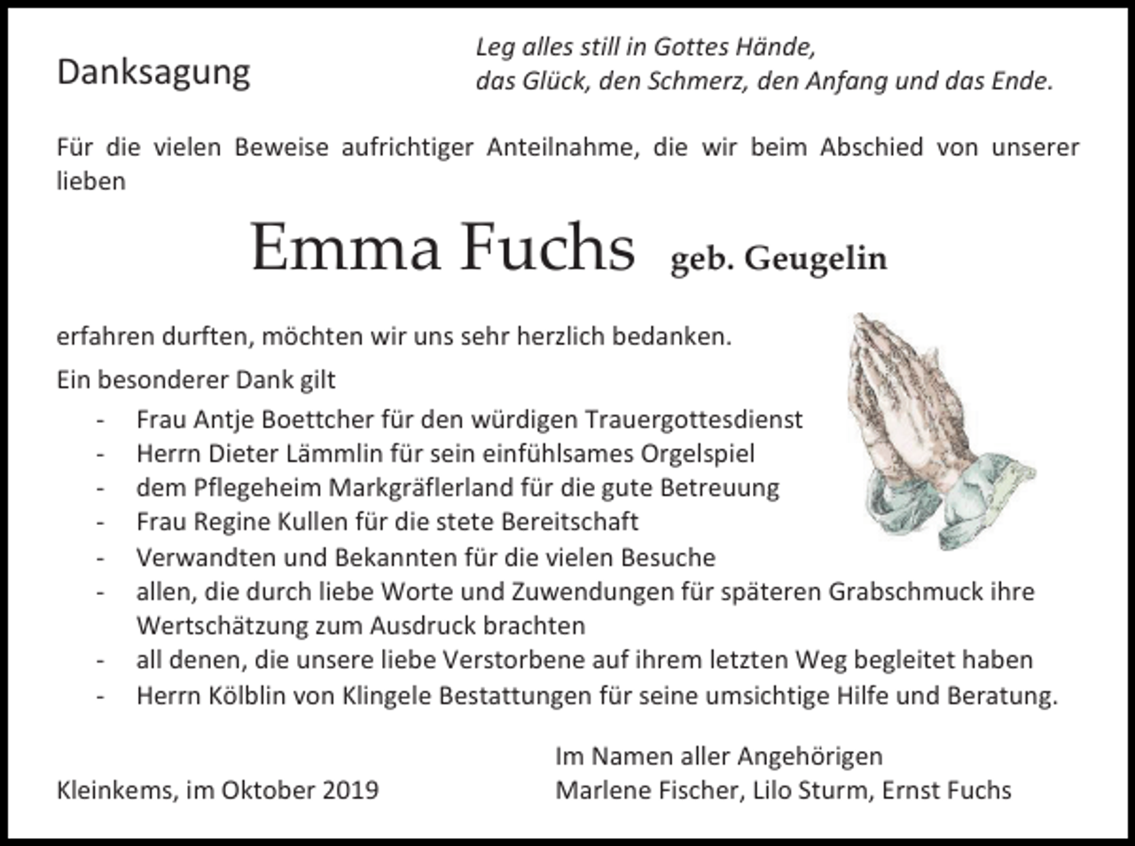 <p>Danksagung</p><p>Leg alles still in Gottes Hände,<br />das Glück, den Schmerz, den Anfang und das Ende.</p><p>Für die vielen Beweise aufrichtiger Anteilnahme, die wir beim Abschied von unserer<br />lieben</p><p>Emma Fuchs</p><p>geb. Geugelin</p><p>erfahren durften, möchten wir uns sehr herzlich bedanken.<br />Ein besonderer Dank gilt<br />- Frau Antje Boettcher für den würdigen Trauergottesdienst<br />- Herrn Dieter Lämmlin für sein einfühlsames Orgelspiel<br />- dem Pflegeheim Markgräflerland für die gute Betreuung<br />- Frau Regine Kullen für die stete Bereitschaft<br />- Verwandten und Bekannten für die vielen Besuche<br />- allen, die durch liebe Worte und Zuwendungen für späteren Grabschmuck ihre<br />Wertschätzung zum Ausdruck brachten<br />- all denen, die unsere liebe Verstorbene auf ihrem letzten Weg begleitet haben<br />- Herrn Kölblin von Klingele Bestattungen für seine umsichtige Hilfe und Beratung.</p><p>Kleinkems, im Oktober 2019</p><p>Im Namen aller Angehörigen<br />Marlene Fischer, Lilo Sturm, Ernst Fuchs</p>