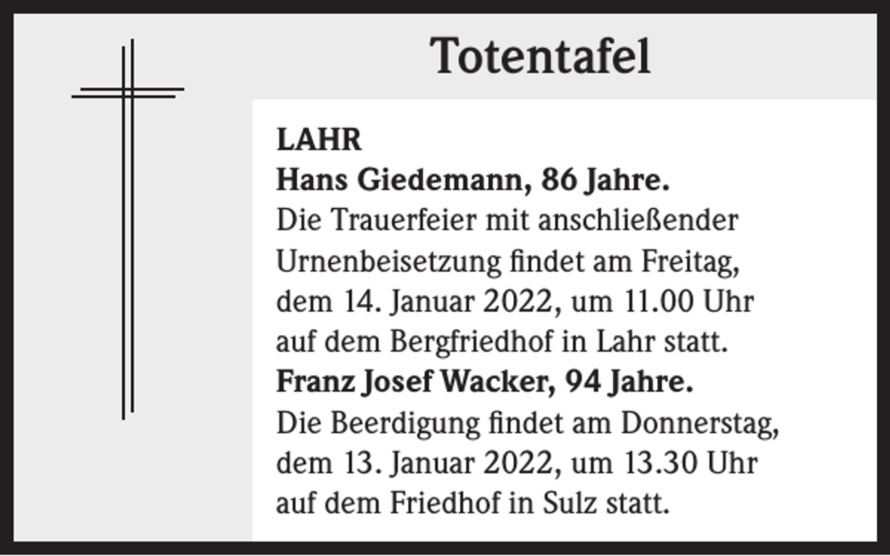 <p>Totentafel<br />Totentafel<br />LAHR<br />Hans Giedemann, 86 Jahre.<br />Die Trauerfeier mit anschließender<br />Urnenbeisetzung findet am Freitag,<br />dem 14. Januar 2022, um 11.00 Uhr<br />auf dem Bergfriedhof in Lahr statt.<br />Franz Josef Wacker, 94 Jahre.<br />Die Beerdigung findet am Donnerstag,<br />dem 13. Januar 2022, um 13.30 Uhr<br />auf dem Friedhof in Sulz statt.</p>