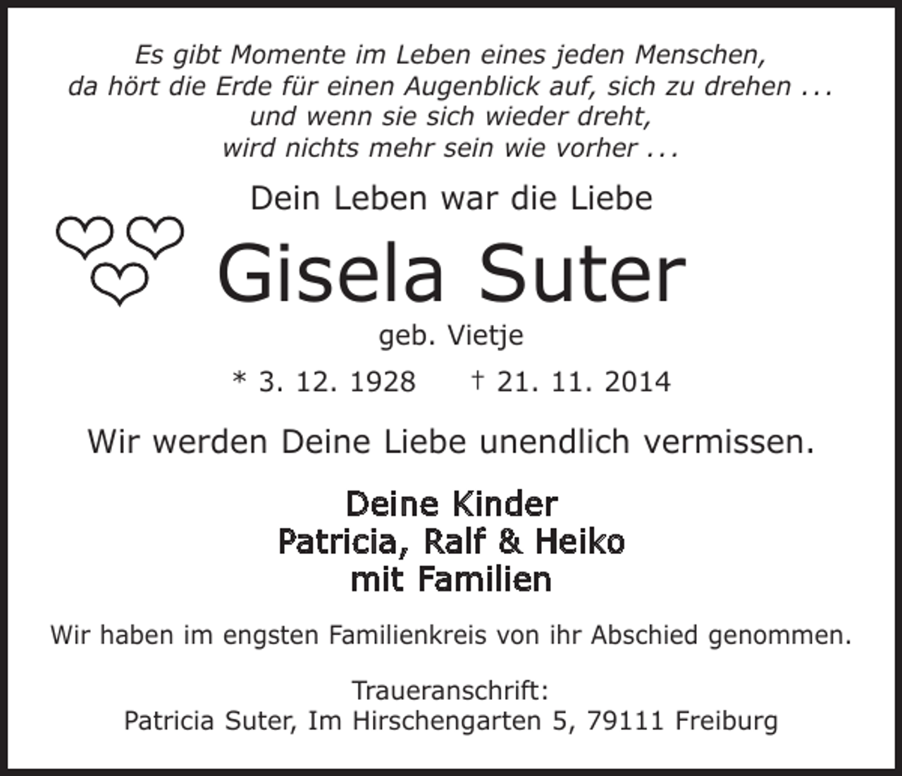 <p>Es gibt Momente im Leben eines jeden Menschen,<br />da hört die Erde für einen Augenblick auf, sich zu drehen . . .<br />und wenn sie sich wieder dreht,<br />wird nichts mehr sein wie vorher . . .</p><p>Dein Leben war die Liebe</p><p>Gisela Suter<br />geb. Vietje</p><p>* 3. 12. 1928 † 21. 11. 2014</p><p>Wir werden Deine Liebe unendlich vermissen.<br />Deine Kinder<br />Patricia, Ralf &amp; Heiko<br />mit Familien<br />Wir haben im engsten Familienkreis von ihr Abschied genommen.<br />Traueranschrift:<br />Patricia Suter, Im Hirschengarten 5, 79111 Freiburg</p>